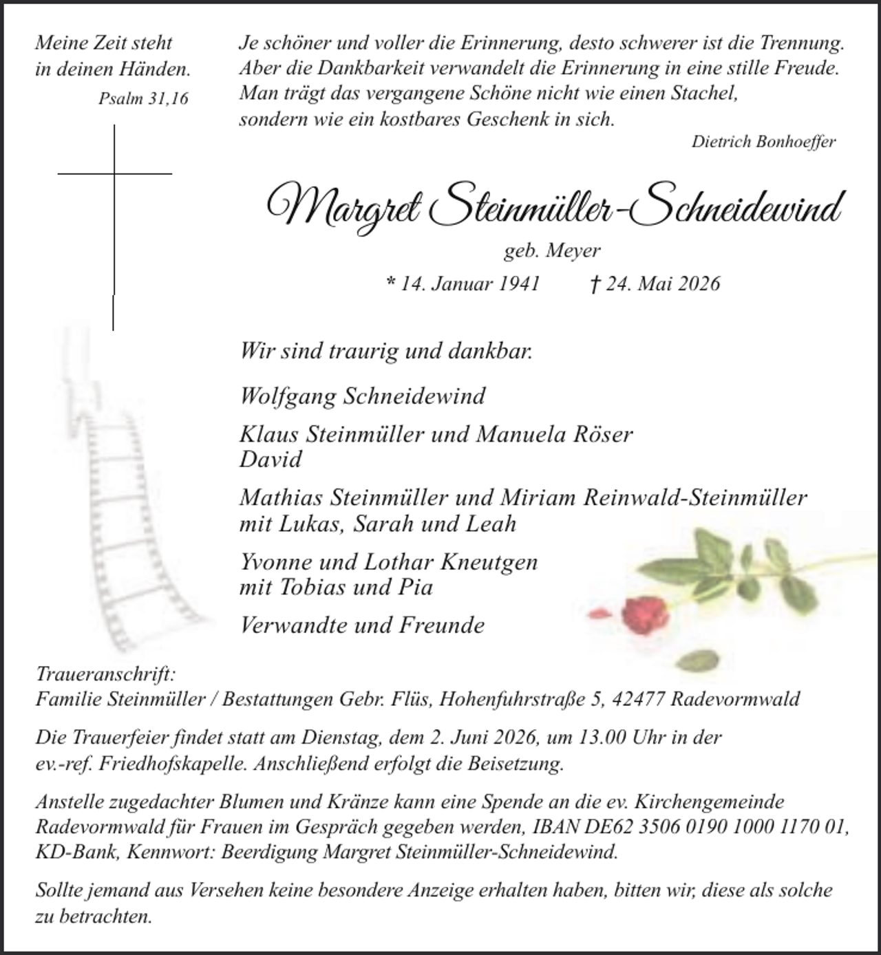 <p>Meine Zeit steht<br />in deinen Händen.<br />Psalm 31,16</p><p>Je schöner und voller die Erinnerung, desto schwerer ist die Trennung.<br />Aber die Dankbarkeit verwandelt die Erinnerung in eine stille Freude.<br />Man trägt das vergangene Schöne nicht wie einen Stachel,<br />sondern wie ein kostbares Geschenk in sich.<br />Dietrich Bonhoeffer</p><p>Margret Steinmüller-Schneidewind<br />geb. Meyer</p><p>* 14. Januar 1941</p><p>† 24. Mai 2026</p><p>Wir sind traurig und dankbar.<br />Wolfgang Schneidewind<br />Klaus Steinmüller und Manuela Röser<br />David<br />Mathias Steinmüller und Miriam Reinwald-Steinmüller<br />mit Lukas, Sarah und Leah<br />Yvonne und Lothar Kneutgen<br />mit Tobias und Pia<br />Verwandte und Freunde<br />Traueranschrift:<br />Familie Steinmüller / Bestattungen Gebr. Flüs, Hohenfuhrstraße 5, 42477 Radevormwald<br />Die Trauerfeier findet statt am Dienstag, dem 2. Juni 2026, um 13.00 Uhr in der<br />ev.-ref. Friedhofskapelle. Anschließend erfolgt die Beisetzung.<br />Anstelle zugedachter Blumen und Kränze kann eine Spende an die ev. Kirchengemeinde<br />Radevormwald für Frauen im Gespräch gegeben werden, IBAN DE62 3506 0190 1000 1171,<br />KD-Bank, Kennwort: Beerdigung Margret Steinmüller-Schneidewind.<br />Sollte jemand aus Versehen keine besondere Anzeige erhalten haben, bitten wir, diese als solche<br />zu betrachten.</p>