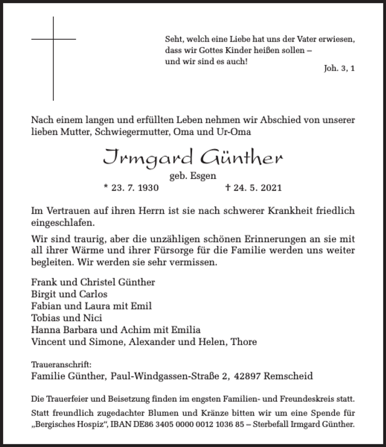 <p>Seht, welch eine Liebe hat uns der Vater erwiesen,<br />dass wir Gottes Kinder heißen sollen –<br />und wir sind es auch!<br />Joh. 3, 1</p><p>Nach einem langen und erfüllten Leben nehmen wir Abschied von unserer<br />lieben Mutter, Schwiegermutter, Oma und Ur-Oma</p><p>Irmgard Günther<br />* 23. 7. 1930</p><p>geb. Esgen</p><p>† 24. 5. 2021</p><p>Im Vertrauen auf ihren Herrn ist sie nach schwerer Krankheit friedlich<br />eingeschlafen.<br />Wir sind traurig, aber die unzähligen schönen Erinnerungen an sie mit<br />all ihrer Wärme und ihrer Fürsorge für die Familie werden uns weiter<br />begleiten. Wir werden sie sehr vermissen.<br />Frank und Christel Günther<br />Birgit und Carlos<br />Fabian und Laura mit Emil<br />Tobias und Nici<br />Hanna Barbara und Achim mit Emilia<br />Vincent und Simone, Alexander und Helen, Thore<br />Traueranschrift:</p><p>Familie Günther, Paul-Windgassen-Straße 2, 42897 Remscheid<br />Die Trauerfeier und Beisetzung finden im engsten Familien- und Freundeskreis statt.<br />Statt freundlich zugedachter Blumen und Kränze bitten wir um eine Spende für<br />„Bergisches Hospiz“, IBAN DE86 3405 0012 1036 85 – Sterbefall Irmgard Günther.</p>