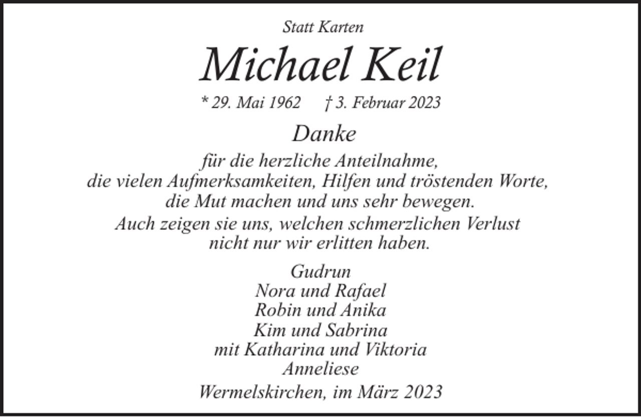 <p>Statt Karten</p><p>Michael Keil<br />* 29. Mai 1962</p><p>† 3. Februar 2023</p><p>Danke</p><p>für die herzliche Anteilnahme,<br />die vielen Aufmerksamkeiten, Hilfen und tröstenden Worte,<br />die Mut machen und uns sehr bewegen.<br />Auch zeigen sie uns, welchen schmerzlichen Verlust<br />nicht nur wir erlitten haben.<br />Gudrun<br />Nora und Rafael<br />Robin und Anika<br />Kim und Sabrina<br />mit Katharina und Viktoria<br />Anneliese<br />Wermelskirchen, im März 2023</p>
