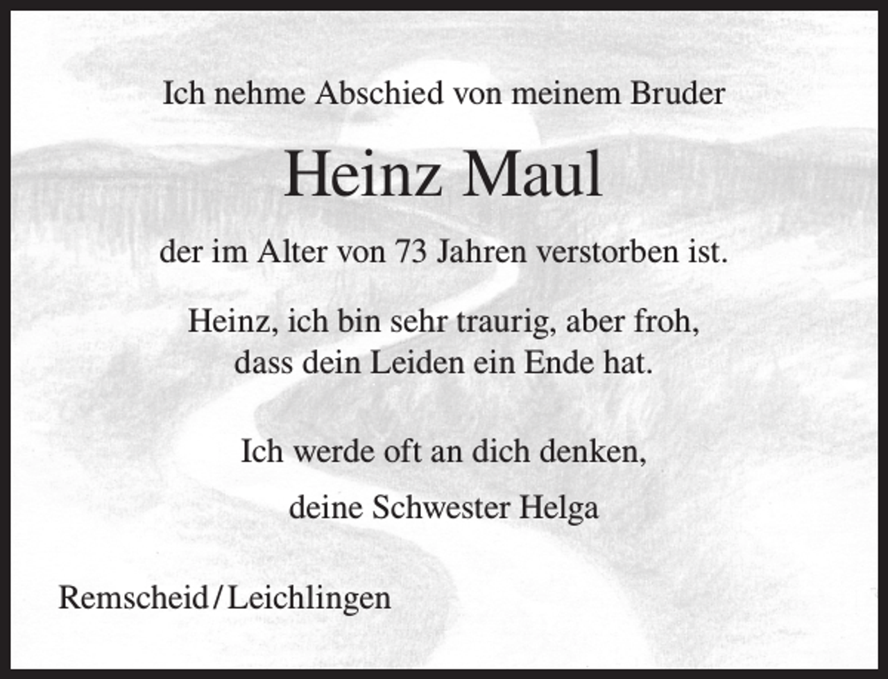 <p>Ich nehme Abschied von meinem Bruder</p><p>Heinz Maul<br />der im Alter von 73 Jahren verstorben ist.<br />Heinz, ich bin sehr traurig, aber froh,<br />dass dein Leiden ein Ende hat.<br />Ich werde oft an dich denken,<br />deine Schwester Helga<br />Remscheid / Leichlingen</p>