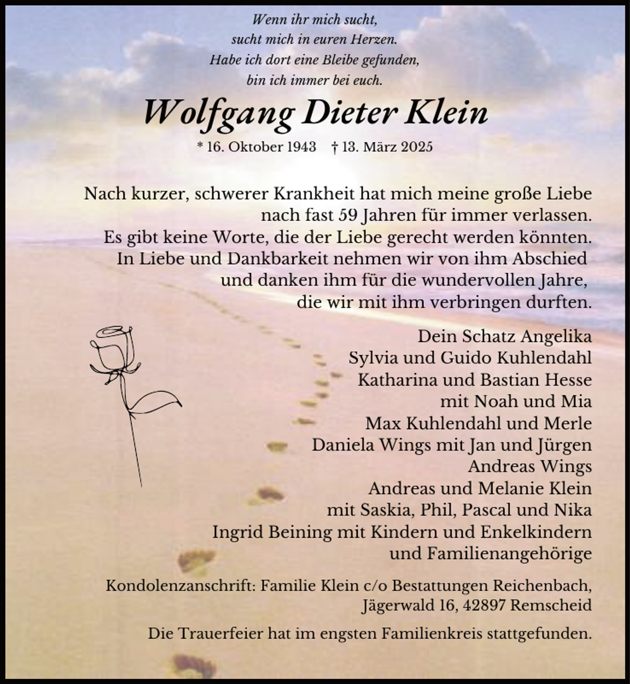 <p>Wenn ihr mich sucht,<br />sucht mich in euren Herzen.<br />Habe ich dort eine Bleibe gefunden,<br />bin ich immer bei euch.</p><p>Wolfgang Dieter Klein<br />* 16. Oktober 1943</p><p>† 13. März 2025</p><p>Nach kurzer, schwerer Krankheit hat mich meine große Liebe<br />nach fast 59 Jahren für immer verlassen.<br />Es gibt keine Worte, die der Liebe gerecht werden könnten.<br />In Liebe und Dankbarkeit nehmen wir von ihm Abschied<br />und danken ihm für die wundervollen Jahre,<br />die wir mit ihm verbringen durften.<br />Dein Schatz Angelika<br />Sylvia und Guido Kuhlendahl<br />Katharina und Bastian Hesse<br />mit Noah und Mia<br />Max Kuhlendahl und Merle<br />Daniela Wings mit Jan und Jürgen<br />Andreas Wings<br />Andreas und Melanie Klein<br />mit Saskia, Phil, Pascal und Nika<br />Ingrid Beining mit Kindern und Enkelkindern<br />und Familienangehörige<br />Kondolenzanschrift: Familie Klein c/o Bestattungen Reichenbach,<br />Jägerwald 16, 42897 Remscheid<br />Die Trauerfeier hat im engsten Familienkreis stattgefunden.</p>