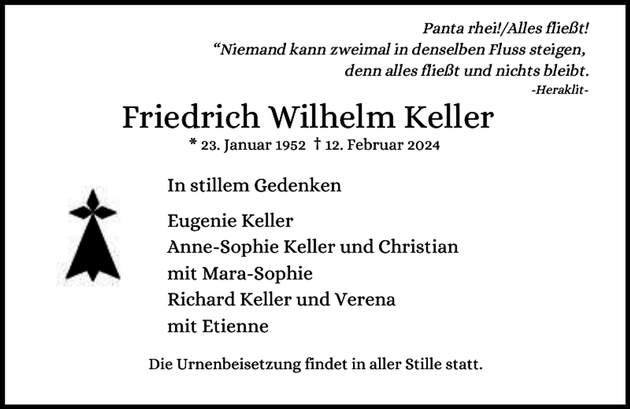 <p>Panta rhei!/Alles fließt!<br />“Niemand kann zweimal in denselben Fluss steigen,<br />denn alles fließt und nichts bleibt.</p><p>Friedrich Wilhelm Keller<br />* 23. Januar 1952 † 12. Februar 2024</p><p>In stillem Gedenken<br />Eugenie Keller<br />Anne-Sophie Keller und Christian<br />mit Mara-Sophie<br />Richard Keller und Verena<br />mit Etienne<br />Die Urnenbeisetzung findet in aller Stille statt.</p><p>-Heraklit-</p>
