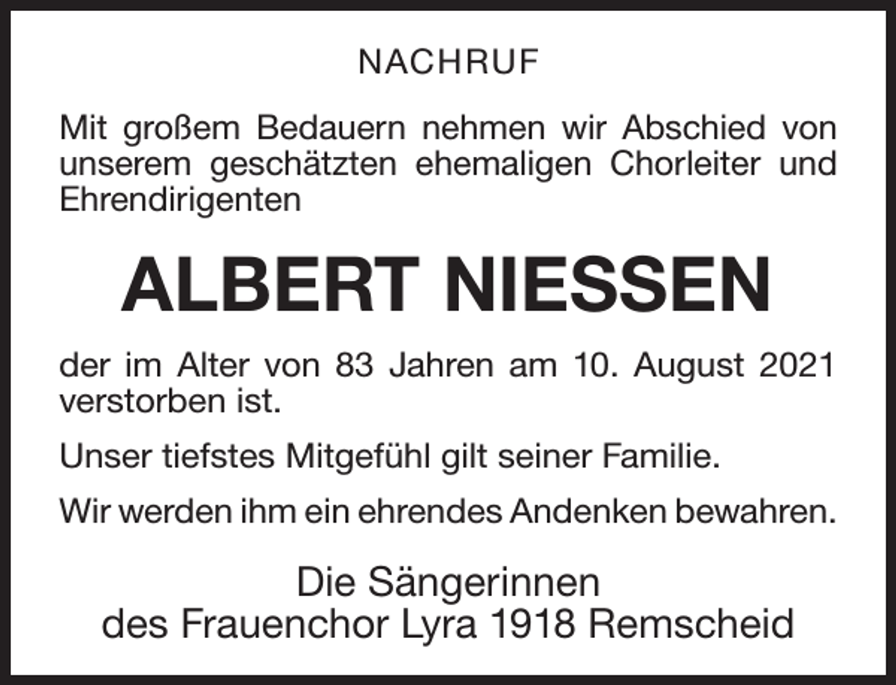 <p>NACHRUF<br />Mit großem Bedauern nehmen wir Abschied von<br />unserem geschätzten ehemaligen Chorleiter und<br />Ehrendirigenten</p><p>ALBERT NIESSEN<br />der im Alter von 83 Jahren am 10. August 2021<br />verstorben ist.<br />Unser tiefstes Mitgefühl gilt seiner Familie.<br />Wir werden ihm ein ehrendes Andenken bewahren.</p><p>Die Sängerinnen<br />des Frauenchor Lyra 1918 Remscheid</p>