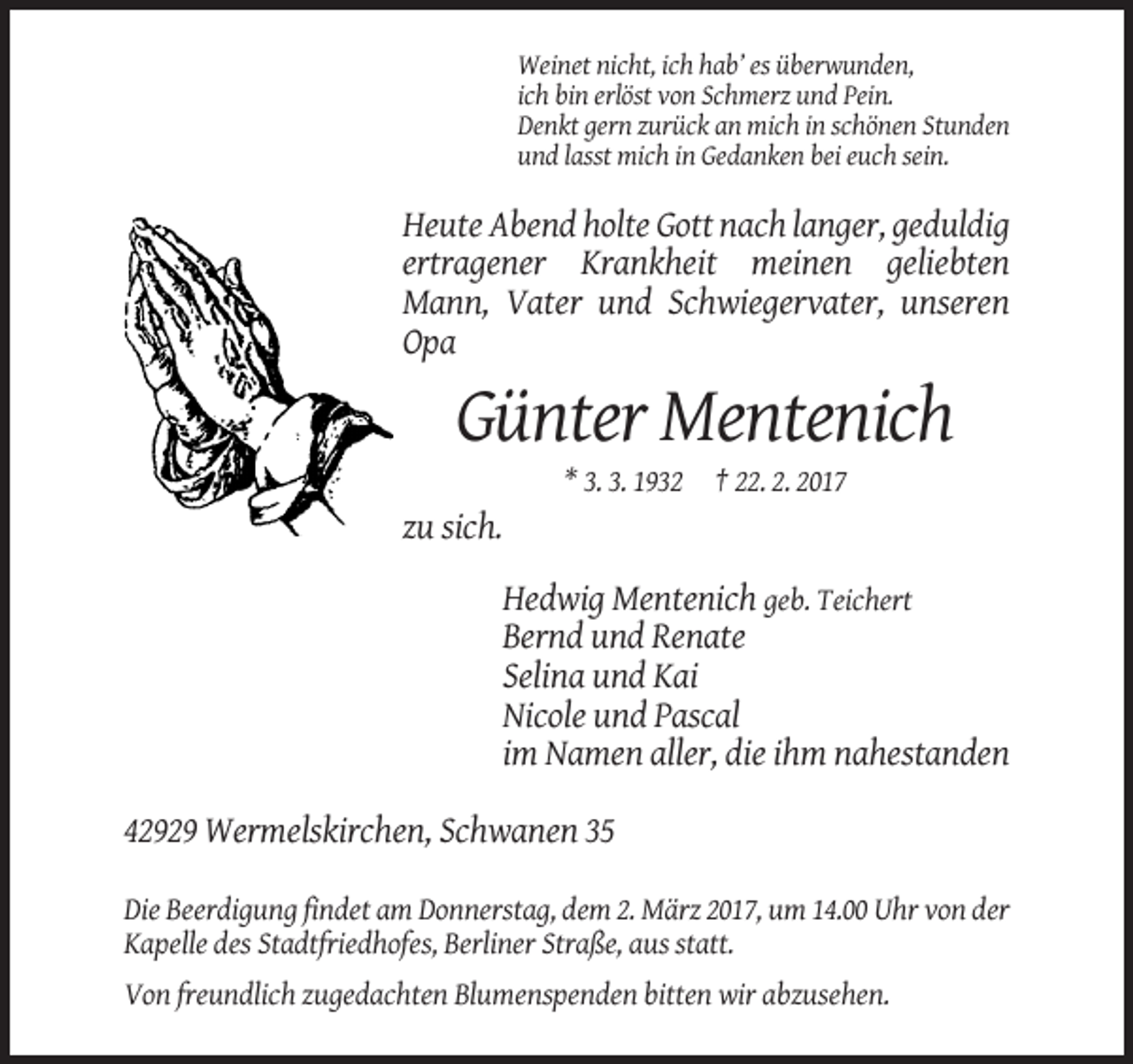 <p>Weinet nicht, ich hab’ es überwunden,<br />ich bin erlöst von Schmerz und Pein.<br />Denkt gern zurück an mich in schönen Stunden<br />und lasst mich in Gedanken bei euch sein.</p><p>Heute Abend holte Gott nach langer, geduldig<br />ertragener Krankheit meinen geliebten<br />Mann, Vater und Schwiegervater, unseren<br />Opa</p><p>Günter Mentenich<br />* 3. 3. 1932 † 22. 2. 2017</p><p>zu sich.<br />Hedwig Mentenich geb. Teichert<br />Bernd und Renate<br />Selina und Kai<br />Nicole und Pascal<br />im Namen aller, die ihm nahestanden<br />42929 Wermelskirchen, Schwanen 35<br />Die Beerdigung findet am Donnerstag, dem 2. März 2017, um 14.00 Uhr von der<br />Kapelle des Stadtfriedhofes, Berliner Straße, aus statt.<br />Von freundlich zugedachten Blumenspenden bitten wir abzusehen.</p>