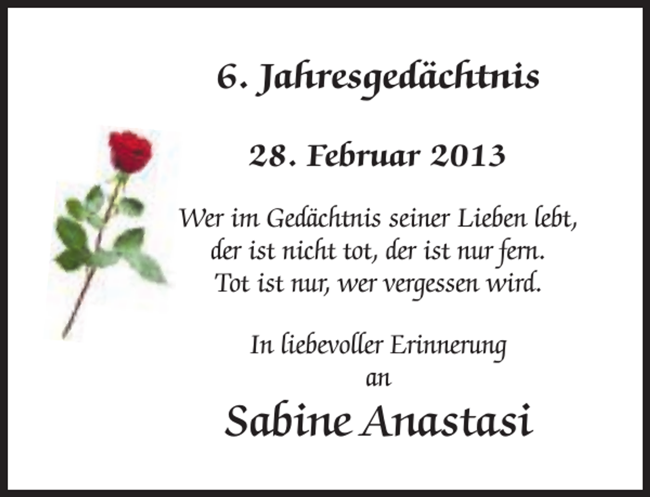 <p>6. Jahresgedächtnis<br />28. Februar 2013<br />Wer im Gedächtnis seiner Lieben lebt,<br />der ist nicht tot, der ist nur fern.<br />Tot ist nur, wer vergessen wird.<br />In liebevoller Erinnerung<br />an</p><p>Sabine Anastasi</p>