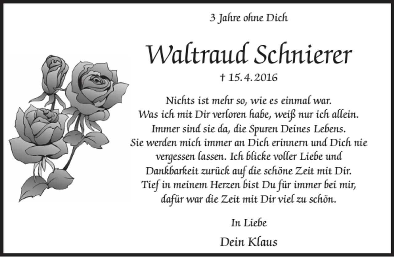 <p>3 Jahre ohne Dich</p><p>Waltraud Schnierer<br />† 15. 4. 2016</p><p>Nichts ist mehr so, wie es einmal war.<br />Was ich mit Dir verloren habe, weiß nur ich allein.<br />Immer sind sie da, die Spuren Deines Lebens.<br />Sie werden mich immer an Dich erinnern und Dich nie<br />vergessen lassen. Ich blicke voller Liebe und<br />Dankbarkeit zurück auf die schöne Zeit mit Dir.<br />Tief in meinem Herzen bist Du für immer bei mir,<br />dafür war die Zeit mit Dir viel zu schön.<br />In Liebe</p><p>Dein Klaus</p>