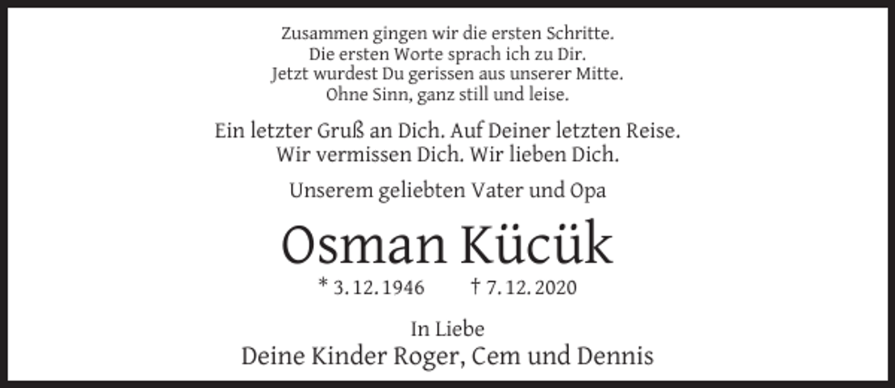 <p>Zusammen gingen wir die ersten Schritte.<br />Die ersten Worte sprach ich zu Dir.<br />Jetzt wurdest Du gerissen aus unserer Mitte.<br />Ohne Sinn, ganz still und leise.</p><p>Ein letzter Gruß an Dich. Auf Deiner letzten Reise.<br />Wir vermissen Dich. Wir lieben Dich.<br />Unserem geliebten Vater und Opa</p><p>Osman Kücük<br />* 3. 12. 1946</p><p>† 7. 12. 2020</p><p>In Liebe</p><p>Deine Kinder Roger, Cem und Dennis</p>