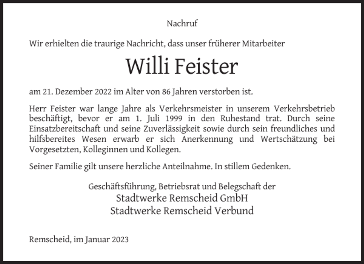 <p>Nachruf<br />Wir erhielten die traurige Nachricht, dass unser früherer Mitarbeiter</p><p>Willi Feister<br />am 21. Dezember 2022 im Alter von 86 Jahren verstorben ist.<br />Herr Feister war lange Jahre als Verkehrsmeister in unserem Verkehrsbetrieb<br />beschäftigt, bevor er am 1. Juli 1999 in den Ruhestand trat. Durch seine<br />Einsatzbereitschaft und seine Zuverlässigkeit sowie durch sein freundliches und<br />hilfsbereites Wesen erwarb er sich Anerkennung und Wertschätzung bei<br />Vorgesetzten, Kolleginnen und Kollegen.<br />Seiner Familie gilt unsere herzliche Anteilnahme. In stillem Gedenken.<br />Geschäftsführung, Betriebsrat und Belegschaft der</p><p>Stadtwerke Remscheid GmbH<br />Stadtwerke Remscheid Verbund<br />Remscheid, im Januar 2023</p>