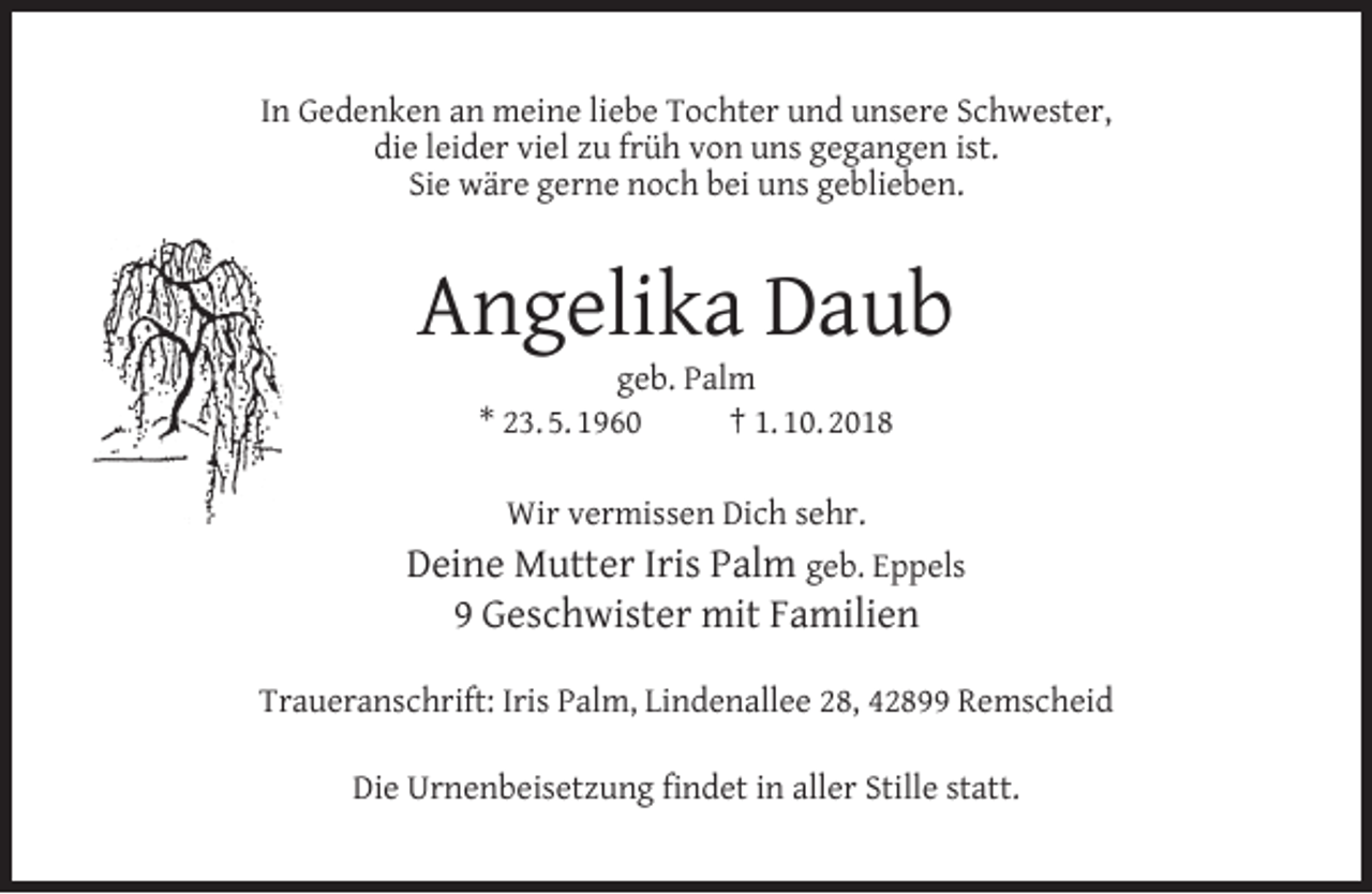 <p>In Gedenken an meine liebe Tochter und unsere Schwester,<br />die leider viel zu früh von uns gegangen ist.<br />Sie wäre gerne noch bei uns geblieben.</p><p>Angelika Daub<br />geb. Palm<br />* 23. 5. 1960<br />† 1. 10. 2018<br />Wir vermissen Dich sehr.</p><p>Deine Mutter Iris Palm geb. Eppels<br />9 Geschwister mit Familien<br />Traueranschrift: Iris Palm, Lindenallee 28, 42899 Remscheid<br />Die Urnenbeisetzung ﬁndet in aller Stille statt.</p>