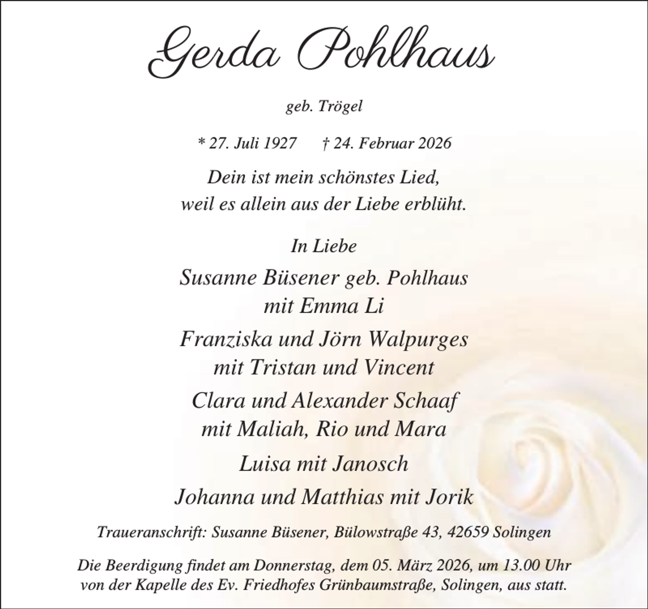 <p>Gerda Pohlhaus<br />geb. Trögel<br />* 27. Juli 1927</p><p>† 24. Februar 2026</p><p>Dein ist mein schönstes Lied,<br />weil es allein aus der Liebe erblüht.<br />In Liebe</p><p>Susanne Büsener geb. Pohlhaus<br />mit Emma Li<br />Franziska und Jörn Walpurges<br />mit Tristan und Vincent<br />Clara und Alexander Schaaf<br />mit Maliah, Rio und Mara<br />Luisa mit Janosch<br />Johanna und Matthias mit Jorik<br />Traueranschrift: Susanne Büsener, Bülowstraße 43, 42659 Solingen<br />Die Beerdigung findet am Donnerstag, dem 05. März 2026, um 13.00 Uhr<br />von der Kapelle des Ev. Friedhofes Grünbaumstraße, Solingen, aus statt.</p>