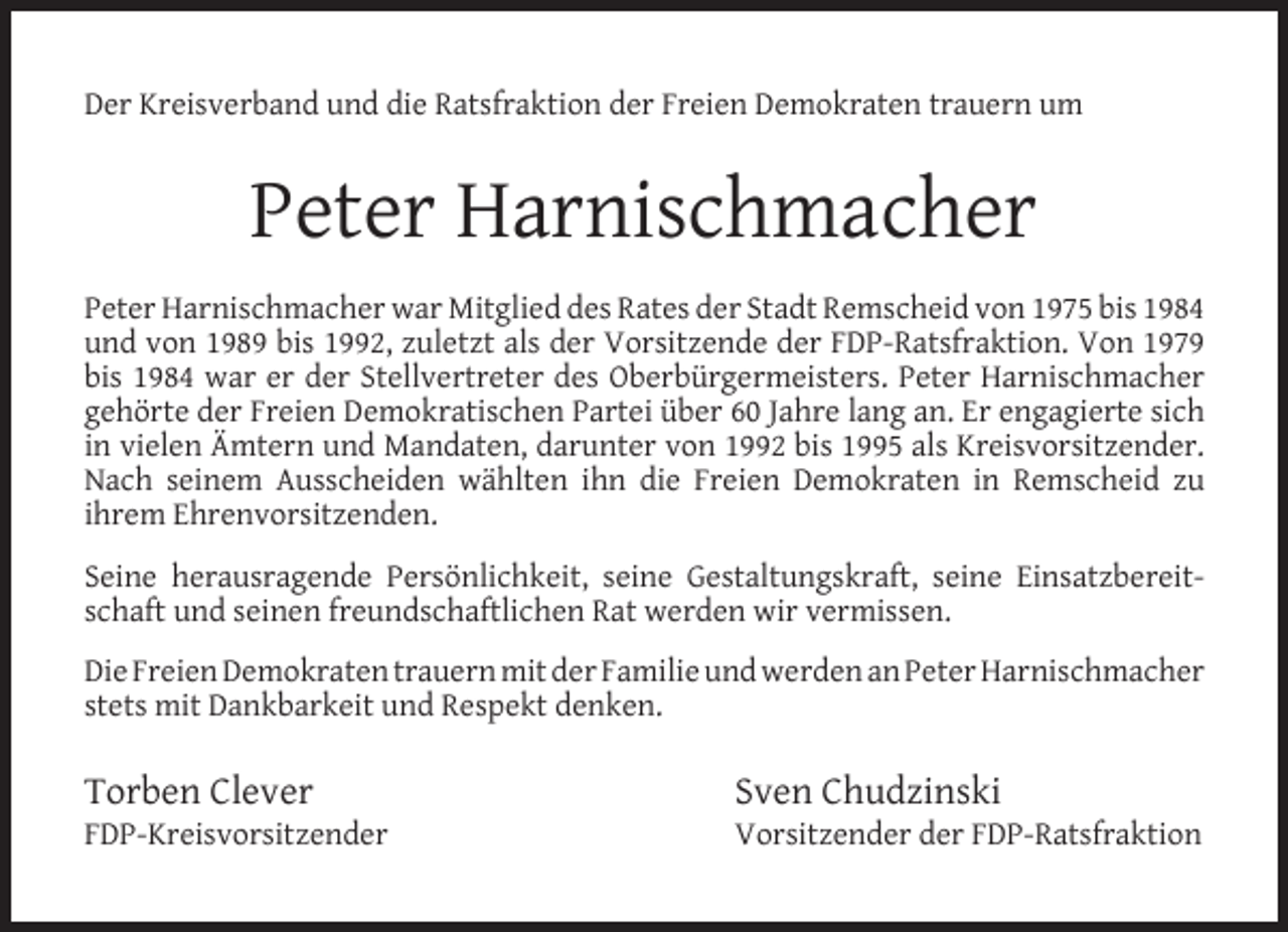 <p>Der Kreisverband und die Ratsfraktion der Freien Demokraten trauern um</p><p>Peter Harnischmacher<br />Peter Harnischmacher war Mitglied des Rates der Stadt Remscheid von 1975 bis 1984<br />und von 1989 bis 1992, zuletzt als der Vorsitzende der FDP-Ratsfraktion. Von 1979<br />bis 1984 war er der Stellvertreter des Oberbürgermeisters. Peter Harnischmacher<br />gehörte der Freien Demokratischen Partei über 60 Jahre lang an. Er engagierte sich<br />in vielen Ämtern und Mandaten, darunter von 1992 bis 1995 als Kreisvorsitzender.<br />Nach seinem Ausscheiden wählten ihn die Freien Demokraten in Remscheid zu<br />ihrem Ehrenvorsitzenden.<br />Seine herausragende Persönlichkeit, seine Gestaltungskraft, seine Einsatzbereitschaft und seinen freundschaftlichen Rat werden wir vermissen.<br />Die Freien Demokraten trauern mit der Familie und werden an Peter Harnischmacher<br />stets mit Dankbarkeit und Respekt denken.</p><p>Torben Clever</p><p>FDP-Kreisvorsitzender</p><p>Sven Chudzinski</p><p>Vorsitzender der FDP-Ratsfraktion</p>