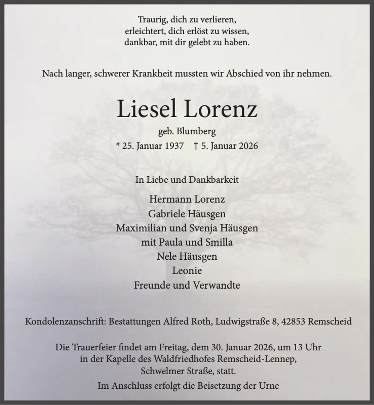 <p>Traurig, dich zu verlieren,<br />erleichtert, dich erlöst zu wissen,<br />dankbar, mit dir gelebt zu haben.</p><p>Nach langer, schwerer Krankheit mussten wir Abschied von ihr nehmen.</p><p>Liesel Lorenz</p><p>geb. Blumberg<br />* 25. Januar 1937 † 5. Januar 2026<br />In Liebe und Dankbarkeit</p><p>Hermann Lorenz<br />Gabriele Häusgen<br />Maximilian und Svenja Häusgen<br />mit Paula und Smilla<br />Nele Häusgen<br />Leonie<br />Freunde und Verwandte<br />Kondolenzanschrift: Bestattungen Alfred Roth, Ludwigstraße 8, 42853 Remscheid<br />Die Trauerfeier findet am Freitag, dem 30. Januar 2026, um 13 Uhr<br />in der Kapelle des Waldfriedhofes Remscheid-Lennep,<br />Schwelmer Straße, statt.<br />Im Anschluss erfolgt die Beisetzung der Urne</p>