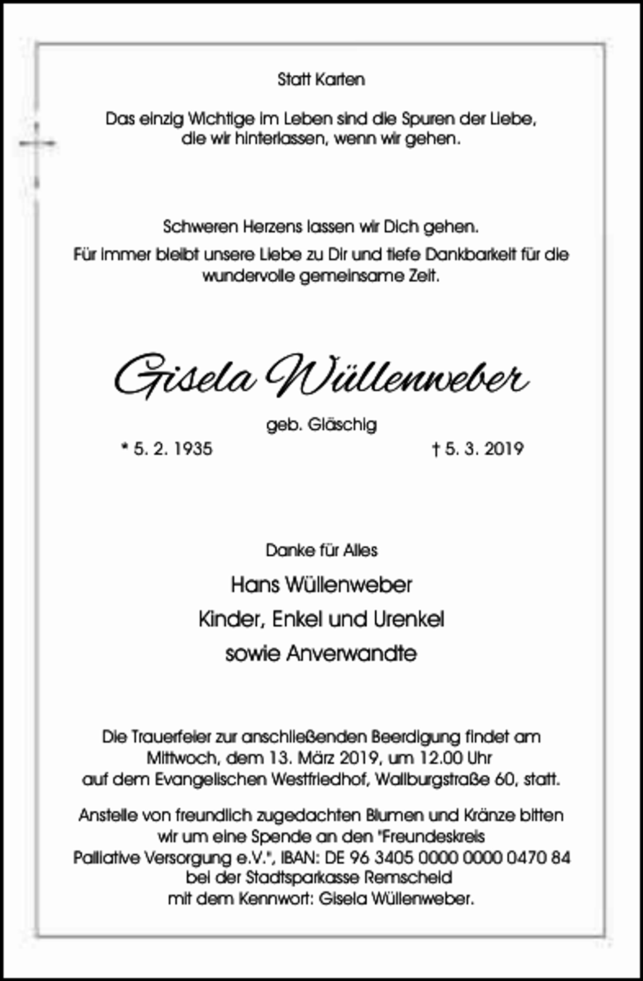 <p>Statt Karten<br />Das einzig Wichtige im Leben sind die Spuren der Liebe,<br />die wir hinterlassen, wenn wir gehen.</p><p>Schweren Herzens lassen wir Dich gehen.<br />Für immer bleibt unsere Liebe zu Dir und tiefe Dankbarkeit für die<br />wundervolle gemeinsame Zeit.</p><p>Gisela Wüllenweber<br />geb. Gläschig<br />* 5. 2. 1935</p><p>† 5. 3. 2019</p><p>Danke für Alles</p><p>Hans Wüllenweber<br />Kinder, Enkel und Urenkel<br />sowie Anverwandte</p><p>Die Trauerfeier zur anschließenden Beerdigung findet am<br />Mittwoch, dem 13. März 2019, um 12.00 Uhr<br />auf dem Evangelischen Westfriedhof, Wallburgstraße 60, statt.<br />Anstelle von freundlich zugedachten Blumen und Kränze bitten<br />wir um eine Spende an den "Freundeskreis<br />Palliative Versorgung e.V.", IBAN: DE 96 3405 0470 84<br />bei der Stadtsparkasse Remscheid<br />mit dem Kennwort: Gisela Wüllenweber.</p>