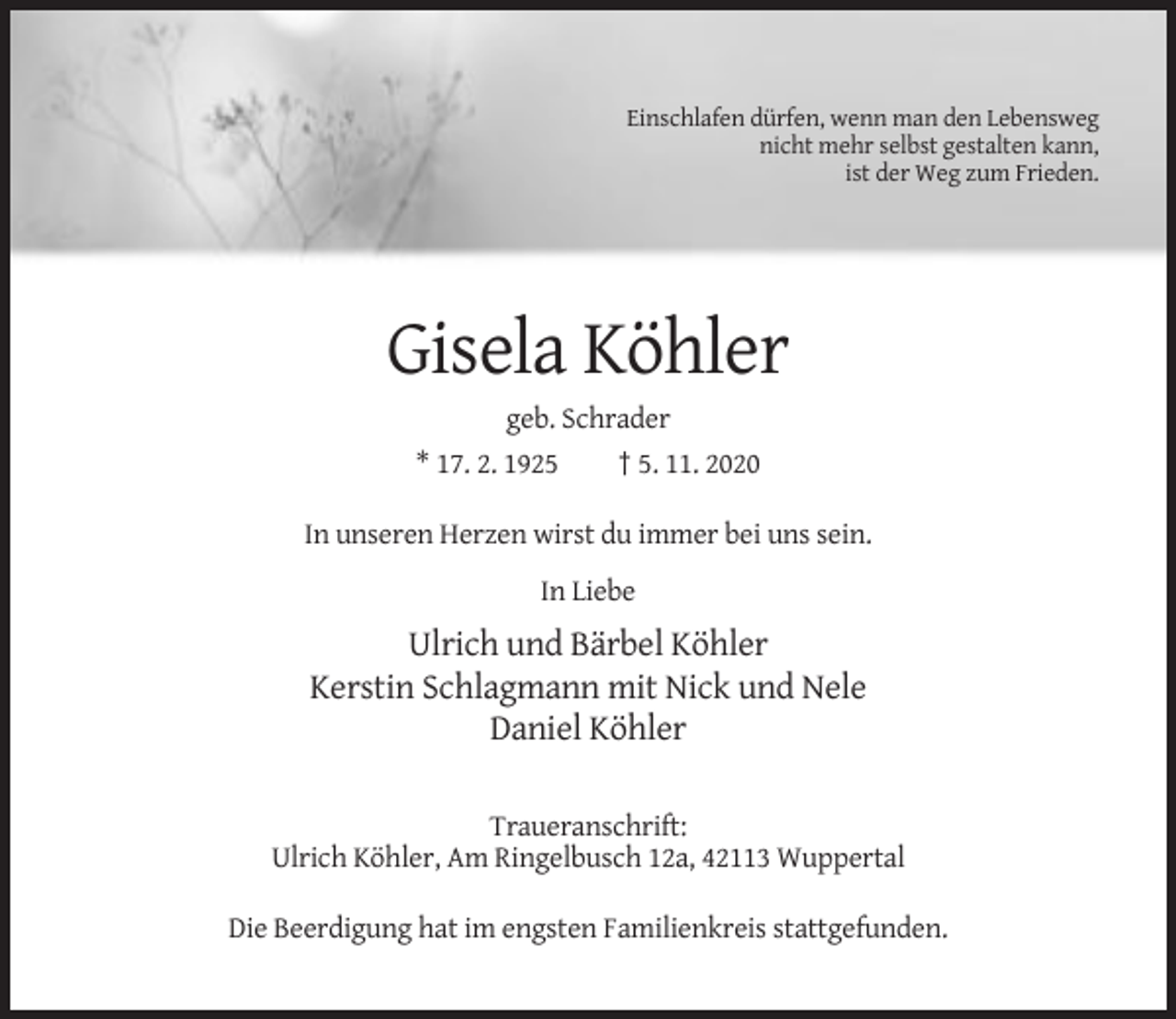 <p>Einschlafen dürfen, wenn man den Lebensweg<br />nicht mehr selbst gestalten kann,<br />ist der Weg zum Frieden.</p><p>Gisela Köhler<br />geb. Schrader<br />* 17. 2. 1925<br />† 5. 11. 2020<br />In unseren Herzen wirst du immer bei uns sein.<br />In Liebe</p><p>Ulrich und Bärbel Köhler<br />Kerstin Schlagmann mit Nick und Nele<br />Daniel Köhler<br />Traueranschrift:<br />Ulrich Köhler, Am Ringelbusch 12a, 42113 Wuppertal<br />Die Beerdigung hat im engsten Familienkreis stattgefunden.</p>