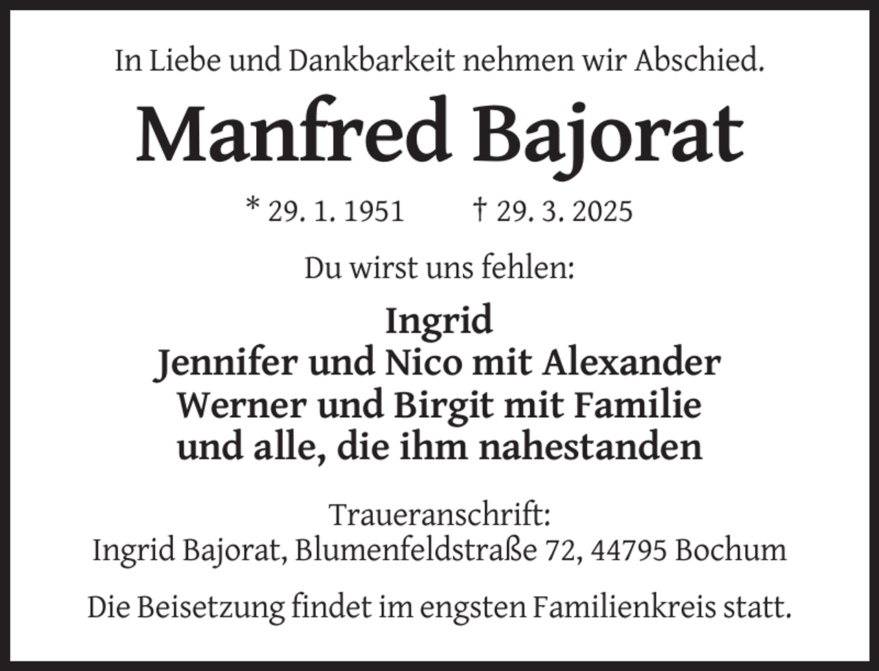 <p>In Liebe und Dankbarkeit nehmen wir Abschied.</p><p>Manfred Bajorat<br />* 29. 1. 1951</p><p>† 29. 3. 2025</p><p>Du wirst uns fehlen:</p><p>Ingrid<br />Jennifer und Nico mit Alexander<br />Werner und Birgit mit Familie<br />und alle, die ihm nahestanden<br />Traueranschrift:<br />Ingrid Bajorat, Blumenfeldstraße 72, 44795 Bochum<br />Die Beisetzung findet im engsten Familienkreis statt.</p>