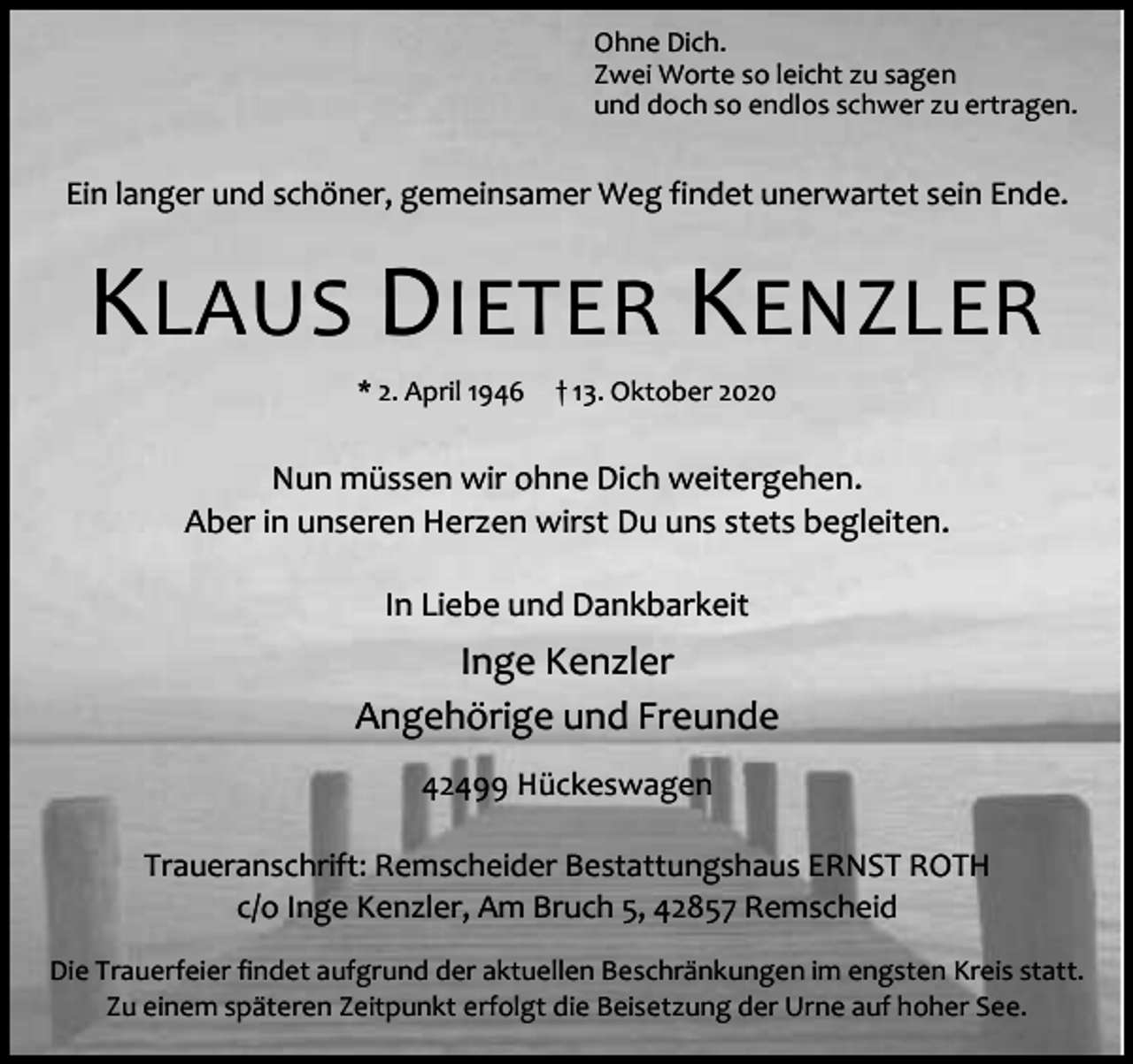 <p>Ohne Dich.<br />Zwei Worte so leicht zu sagen<br />und doch so endlos schwer zu ertragen.</p><p>Ein langer und schöner, gemeinsamer Weg findet unerwartet sein Ende.</p><p>KLAUS DIETER KENZLER<br />* 2. April 1946</p><p>† 13. Oktober 2020</p><p>Nun müssen wir ohne Dich weitergehen.<br />Aber in unseren Herzen wirst Du uns stets begleiten.<br />In Liebe und Dankbarkeit</p><p>Inge Kenzler<br />Angehörige und Freunde<br />42499 Hückeswagen<br />Traueranschrift: Remscheider Bestattungshaus ERNST ROTH<br />c/o Inge Kenzler, Am Bruch 5, 42857 Remscheid<br />Die Trauerfeier findet aufgrund der aktuellen Beschränkungen im engsten Kreis statt.<br />Zu einem späteren Zeitpunkt erfolgt die Beisetzung der Urne auf hoher See.</p>