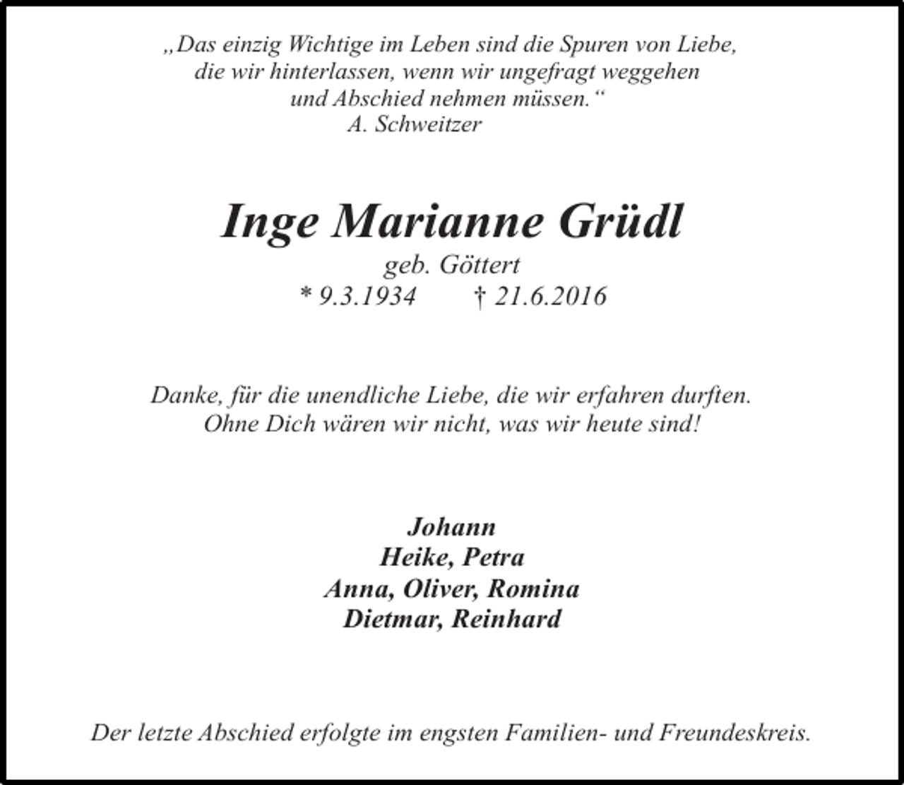 <p>„Das einzig Wichtige im Leben sind die Spuren von Liebe,<br />die wir hinterlassen, wenn wir ungefragt weggehen<br />und Abschied nehmen müssen.“<br />A. Schweitzer</p><p>Inge Marianne Grüdl<br />geb. Göttert<br />* 9.3.1934<br />† 21.6.2016</p><p>Danke, für die unendliche Liebe, die wir erfahren durften.<br />Ohne Dich wären wir nicht, was wir heute sind!</p><p>Johann<br />Heike, Petra<br />Anna, Oliver, Romina<br />Dietmar, Reinhard</p><p>Der letzte Abschied erfolgte im engsten Familien- und Freundeskreis.</p>