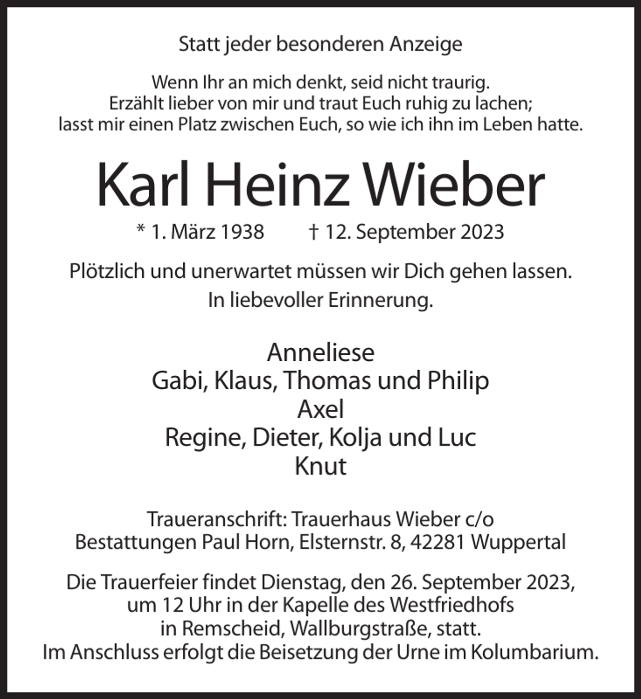 <p>Statt jeder besonderen Anzeige<br />Wenn Ihr an mich denkt, seid nicht traurig.<br />Erzählt lieber von mir und traut Euch ruhig zu lachen;<br />lasst mir einen Platz zwischen Euch, so wie ich ihn im Leben hatte.</p><p>Karl Heinz Wieber<br />* 1. März 1938</p><p>† 12. September 2023</p><p>Plötzlich und unerwartet müssen wir Dich gehen lassen.<br />In liebevoller Erinnerung.</p><p>Anneliese<br />Gabi, Klaus, Thomas und Philip<br />Axel<br />Regine, Dieter, Kolja und Luc<br />Knut<br />Traueranschrift: Trauerhaus Wieber c/o<br />Bestattungen Paul Horn, Elsternstr. 8, 42281 Wuppertal<br />Die Trauerfeier findet Dienstag, den 26. September 2023,<br />um 12 Uhr in der Kapelle des Westfriedhofs<br />in Remscheid, Wallburgstraße, statt.<br />Im Anschluss erfolgt die Beisetzung der Urne im Kolumbarium.</p>