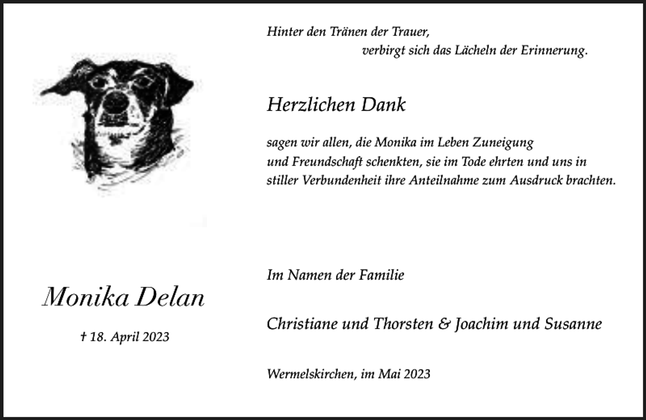 <p>Hinter den Tränen der Trauer,<br />verbirgt sich das Lächeln der Erinnerung.</p><p>Herzlichen Dank<br />sagen wir allen, die Monika im Leben Zuneigung<br />und Freundschaft schenkten, sie im Tode ehrten und uns in<br />stiller Verbundenheit ihre Anteilnahme zum Ausdruck brachten.</p><p>Monika Delan<br />† 18. April 2023</p><p>Im Namen der Familie</p><p>Christiane und Thorsten &amp; Joachim und Susanne<br />Wermelskirchen, im Mai 2023</p>