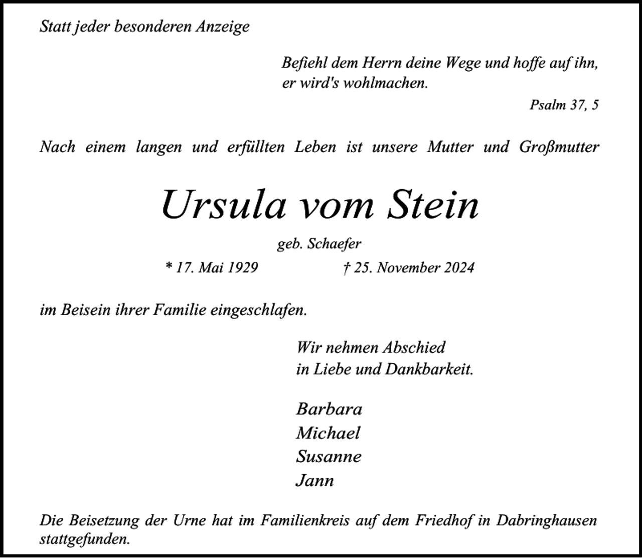 <p>Statt jeder besonderen Anzeige<br />Befiehl dem Herrn deine Wege und hoffe auf ihn,<br />er wird's wohlmachen.<br />Psalm 37, 5</p><p>Nach einem langen und erfüllten Leben ist unsere Mutter und Großmutter</p><p>Ursula vom Stein<br />geb. Schaefer<br />* 17. Mai 1929</p><p>† 25. November 2024</p><p>im Beisein ihrer Familie eingeschlafen.<br />Wir nehmen Abschied<br />in Liebe und Dankbarkeit.</p><p>Barbara<br />Michael<br />Susanne<br />Jann<br />Die Beisetzung der Urne hat im Familienkreis auf dem Friedhof in Dabringhausen<br />stattgefunden.</p>