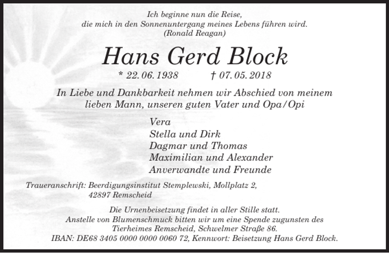 <p>Ich beginne nun die Reise,<br />die mich in den Sonnenuntergang meines Lebens führen wird.<br />(Ronald Reagan)</p><p>Hans Gerd Block<br />* 22. 06. 1938</p><p>† 07. 05. 2018</p><p>In Liebe und Dankbarkeit nehmen wir Abschied von meinem<br />lieben Mann, unseren guten Vater und Opa/Opi<br />Vera<br />Stella und Dirk<br />Dagmar und Thomas<br />Maximilian und Alexander<br />Anverwandte und Freunde<br />Traueranschrift: Beerdigungsinstitut Stemplewski, Mollplatz 2,<br />42897 Remscheid<br />Die Urnenbeisetzung findet in aller Stille statt.<br />Anstelle von Blumenschmuck bitten wir um eine Spende zugunsten des<br />Tierheimes Remscheid, Schwelmer Straße 86.<br />IBAN: DE68 3405 0060 72, Kennwort: Beisetzung Hans Gerd Block.</p>