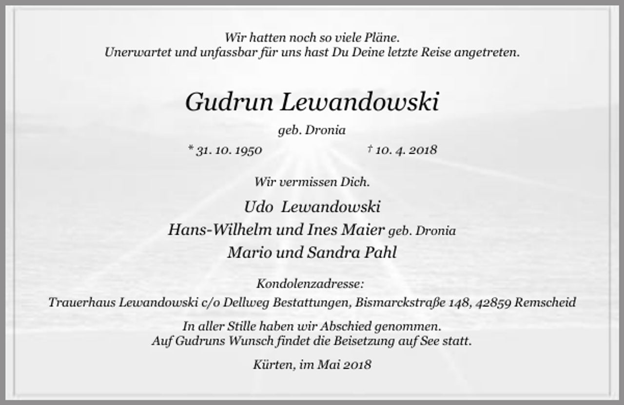 <p>Wir hatten noch so viele Pläne.<br />Unerwartet und unfassbar für uns hast Du Deine letzte Reise angetreten.</p><p>Gudrun Lewandowski<br />geb. Dronia<br />* 31. 10. 1950</p><p>† 10. 4. 2018</p><p>Wir vermissen Dich.</p><p>Udo Lewandowski<br />Hans-Wilhelm und Ines Maier geb. Dronia<br />Mario und Sandra Pahl<br />Kondolenzadresse:<br />Trauerhaus Lewandowski c/o Dellweg Bestattungen, Bismarckstraße 148, 42859 Remscheid<br />In aller Stille haben wir Abschied genommen.<br />Auf Gudruns Wunsch findet die Beisetzung auf See statt.<br />Kürten, im Mai 2018</p>
