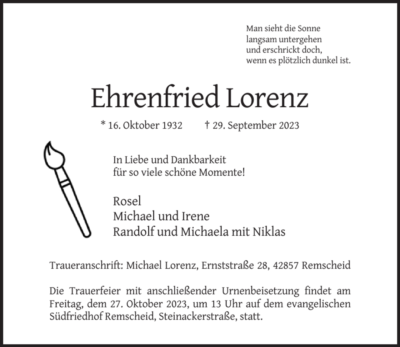 <p>Man sieht die Sonne<br />langsam untergehen<br />und erschrickt doch,<br />wenn es plötzlich dunkel ist.</p><p>Ehrenfried Lorenz<br />* 16. Oktober 1932</p><p>† 29. September 2023</p><p>In Liebe und Dankbarkeit<br />für so viele schöne Momente!</p><p>Rosel<br />Michael und Irene<br />Randolf und Michaela mit Niklas<br />Traueranschrift: Michael Lorenz, Ernststraße 28, 42857 Remscheid<br />Die Trauerfeier mit anschließender Urnenbeisetzung findet am<br />Freitag, dem 27. Oktober 2023, um 13 Uhr auf dem evangelischen<br />Südfriedhof Remscheid, Steinackerstraße, statt.</p>