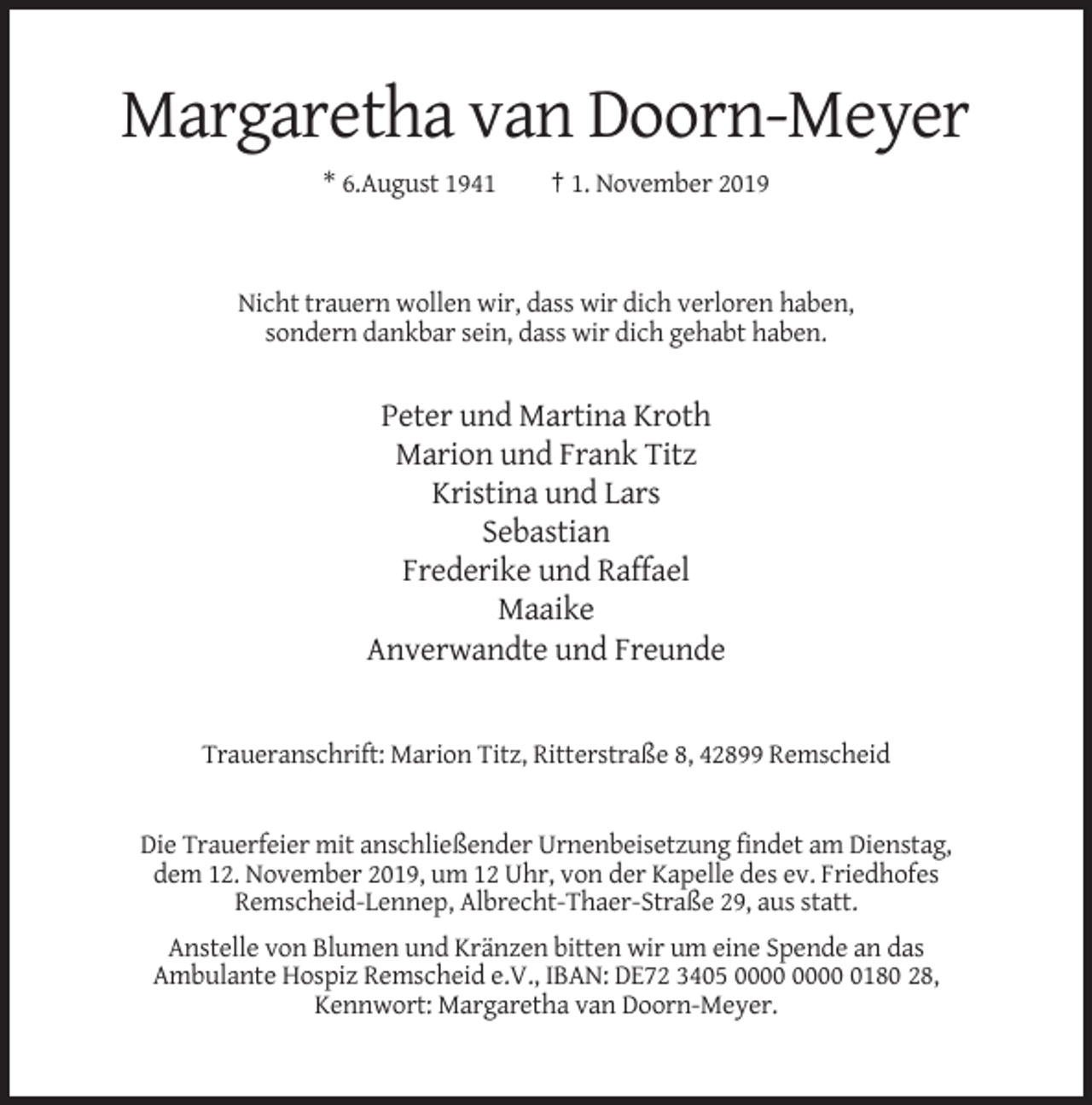 <p>Margaretha van Doorn-Meyer<br />* 6.August 1941</p><p>† 1. November 2019</p><p>Nicht trauern wollen wir, dass wir dich verloren haben,<br />sondern dankbar sein, dass wir dich gehabt haben.</p><p>Peter und Martina Kroth<br />Marion und Frank Titz<br />Kristina und Lars<br />Sebastian<br />Frederike und Raffael<br />Maaike<br />Anverwandte und Freunde</p><p>Traueranschrift: Marion Titz, Ritterstraße 8, 42899 Remscheid</p><p>Die Trauerfeier mit anschließender Urnenbeisetzung findet am Dienstag,<br />dem 12. November 2019, um 12 Uhr, von der Kapelle des ev. Friedhofes<br />Remscheid-Lennep, Albrecht-Thaer-Straße 29, aus statt.<br />Anstelle von Blumen und Kränzen bitten wir um eine Spende an das<br />Ambulante Hospiz Remscheid e.V., IBAN: DE72 3405 0180 28,<br />Kennwort: Margaretha van Doorn-Meyer.</p>
