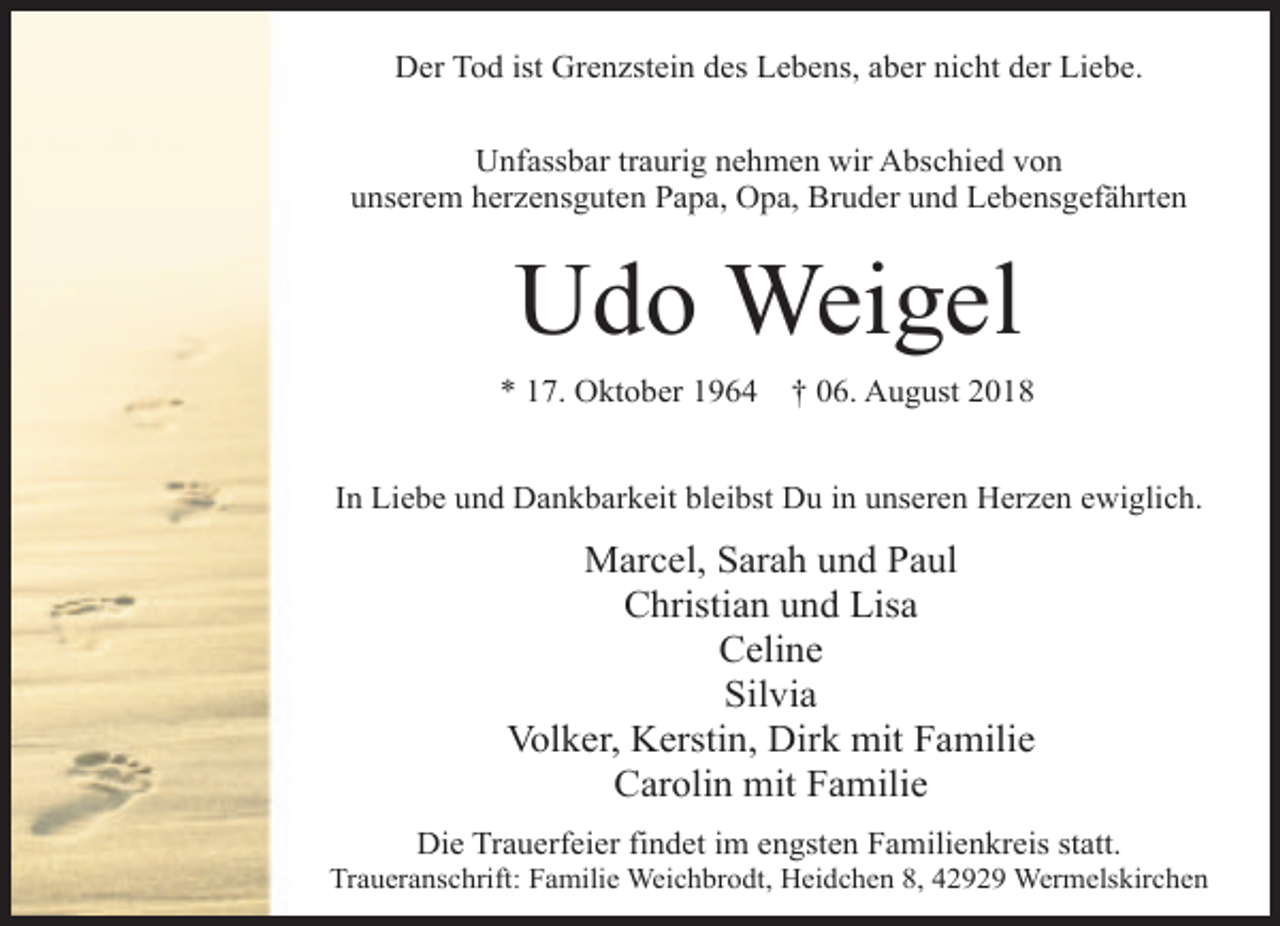 <p>Der Tod ist Grenzstein des Lebens, aber nicht der Liebe.<br />Unfassbar traurig nehmen wir Abschied von<br />unserem herzensguten Papa, Opa, Bruder und Lebensgefährten</p><p>Udo Weigel<br />* 17. Oktober 1964</p><p>† 06. August 2018</p><p>In Liebe und Dankbarkeit bleibst Du in unseren Herzen ewiglich.</p><p>Marcel, Sarah und Paul<br />Christian und Lisa<br />Celine<br />Silvia<br />Volker, Kerstin, Dirk mit Familie<br />Carolin mit Familie<br />Die Trauerfeier findet im engsten Familienkreis statt.</p><p>Traueranschrift: Familie Weichbrodt, Heidchen 8, 42929 Wermelskirchen</p>