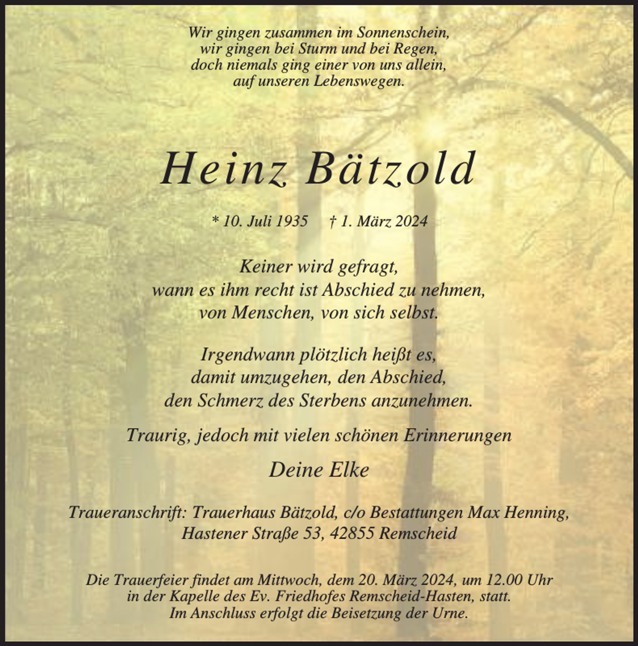 <p>Wir gingen zusammen im Sonnenschein,<br />wir gingen bei Sturm und bei Regen,<br />doch niemals ging einer von uns allein,<br />auf unseren Lebenswegen.</p><p>Heinz Bätzold<br />* 10. Juli 1935</p><p>† 1. März 2024</p><p>Keiner wird gefragt,<br />wann es ihm recht ist Abschied zu nehmen,<br />von Menschen, von sich selbst.<br />Irgendwann plötzlich heißt es,<br />damit umzugehen, den Abschied,<br />den Schmerz des Sterbens anzunehmen.<br />Traurig, jedoch mit vielen schönen Erinnerungen</p><p>Deine Elke<br />Traueranschrift: Trauerhaus Bätzold, c/o Bestattungen Max Henning,<br />Hastener Straße 53, 42855 Remscheid<br />Die Trauerfeier findet am Mittwoch, dem 20. März 2024, um 12.00 Uhr<br />in der Kapelle des Ev. Friedhofes Remscheid-Hasten, statt.<br />Im Anschluss erfolgt die Beisetzung der Urne.</p>