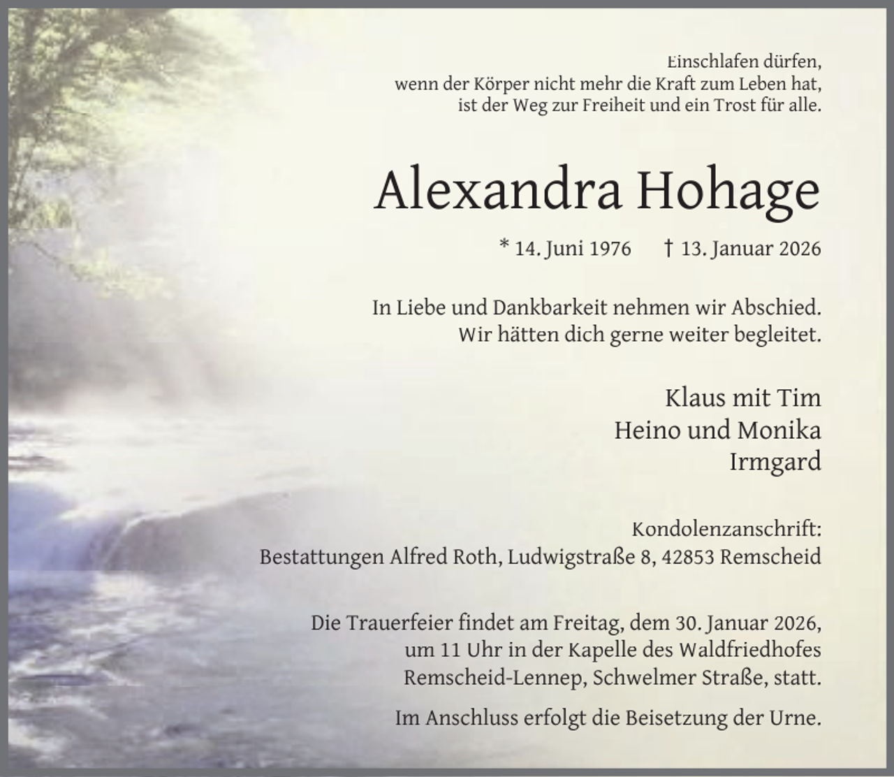 <p>Einschlafen dürfen,<br />wenn der Körper nicht mehr die Kraft zum Leben hat,<br />ist der Weg zur Freiheit und ein Trost für alle.</p><p>Alexandra Hohage<br />* 14. Juni 1976</p><p>† 13. Januar 2026</p><p>In Liebe und Dankbarkeit nehmen wir Abschied.<br />Wir hätten dich gerne weiter begleitet.</p><p>Klaus mit Tim<br />Heino und Monika<br />Irmgard<br />Kondolenzanschrift:<br />Bestattungen Alfred Roth, Ludwigstraße 8, 42853 Remscheid<br />Die Trauerfeier ﬁndet am Freitag, dem 30. Januar 2026,<br />um 11 Uhr in der Kapelle des Waldfriedhofes<br />Remscheid-Lennep, Schwelmer Straße, statt.<br />Im Anschluss erfolgt die Beisetzung der Urne.</p>