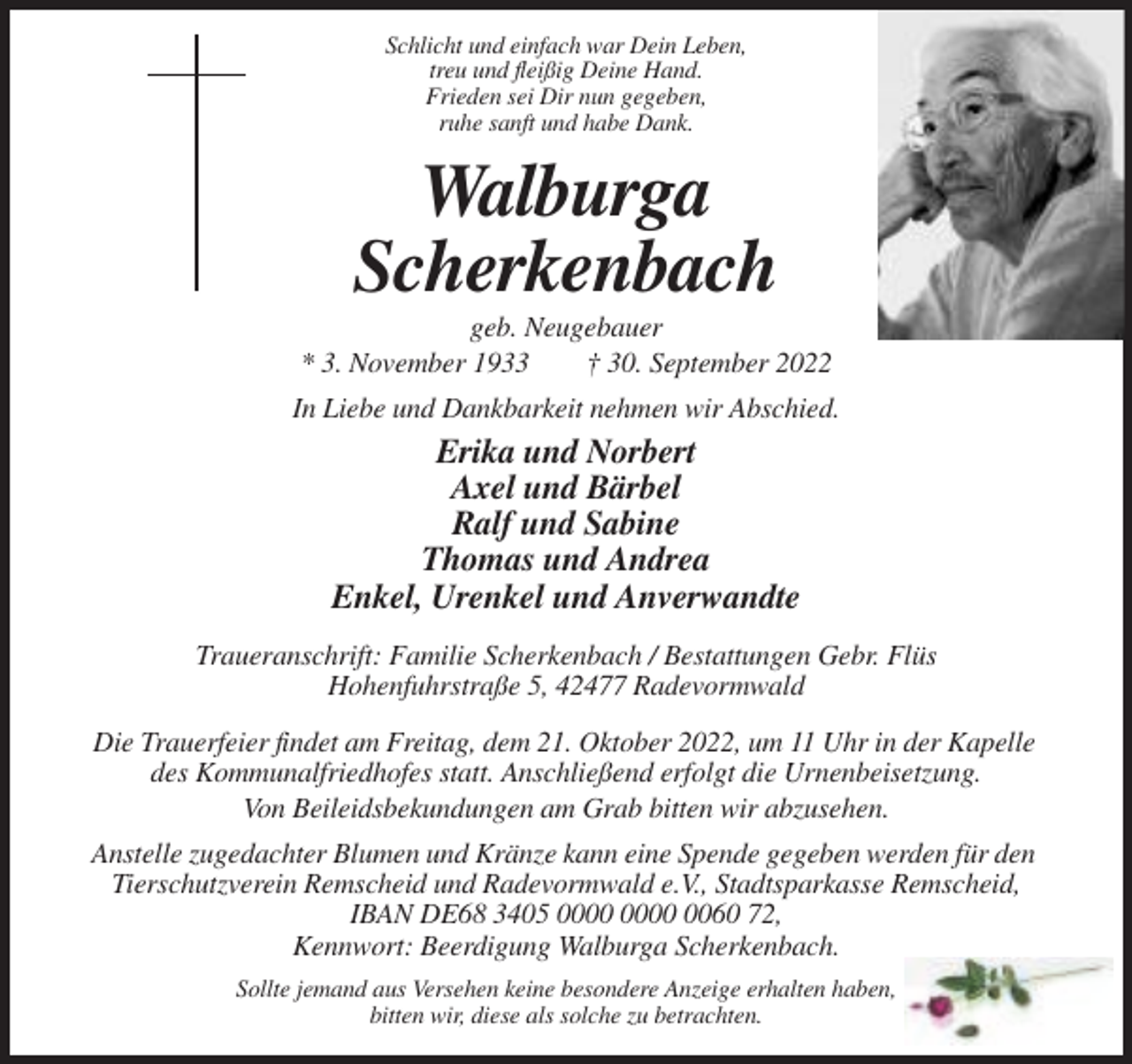 <p>Schlicht und einfach war Dein Leben,<br />treu und fleißig Deine Hand.<br />Frieden sei Dir nun gegeben,<br />ruhe sanft und habe Dank.</p><p>Walburga<br />Scherkenbach<br />geb. Neugebauer<br />* 3. November 1933<br />† 30. September 2022<br />In Liebe und Dankbarkeit nehmen wir Abschied.</p><p>Erika und Norbert<br />Axel und Bärbel<br />Ralf und Sabine<br />Thomas und Andrea<br />Enkel, Urenkel und Anverwandte<br />Traueranschrift: Familie Scherkenbach / Bestattungen Gebr. Flüs<br />Hohenfuhrstraße 5, 42477 Radevormwald<br />Die Trauerfeier findet am Freitag, dem 21. Oktober 2022, um 11 Uhr in der Kapelle<br />des Kommunalfriedhofes statt. Anschließend erfolgt die Urnenbeisetzung.<br />Von Beileidsbekundungen am Grab bitten wir abzusehen.<br />Anstelle zugedachter Blumen und Kränze kann eine Spende gegeben werden für den<br />Tierschutzverein Remscheid und Radevormwald e.V., Stadtsparkasse Remscheid,<br />IBAN DE68 3405 0060 72,<br />Kennwort: Beerdigung Walburga Scherkenbach.<br />Sollte jemand aus Versehen keine besondere Anzeige erhalten haben,<br />bitten wir, diese als solche zu betrachten.</p>