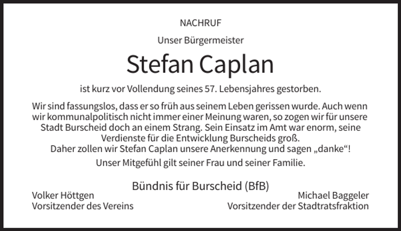 <p>NACHRUF<br />Unser Bürgermeister</p><p>Stefan Caplan<br />ist kurz vor Vollendung seines 57. Lebensjahres gestorben.<br />Wir sind fassungslos, dass er so früh aus seinem Leben gerissen wurde. Auch wenn<br />wir kommunalpolitisch nicht immer einer Meinung waren, so zogen wir für unsere<br />Stadt Burscheid doch an einem Strang. Sein Einsatz im Amt war enorm, seine<br />Verdienste für die Entwicklung Burscheids groß.<br />Daher zollen wir Stefan Caplan unsere Anerkennung und sagen „danke“!<br />Unser Mitgefühl gilt seiner Frau und seiner Familie.</p><p>Bündnis für Burscheid (BfB)</p><p>Volker Höttgen<br />Vorsitzender des Vereins</p><p>Michael Baggeler<br />Vorsitzender der Stadtratsfraktion</p>