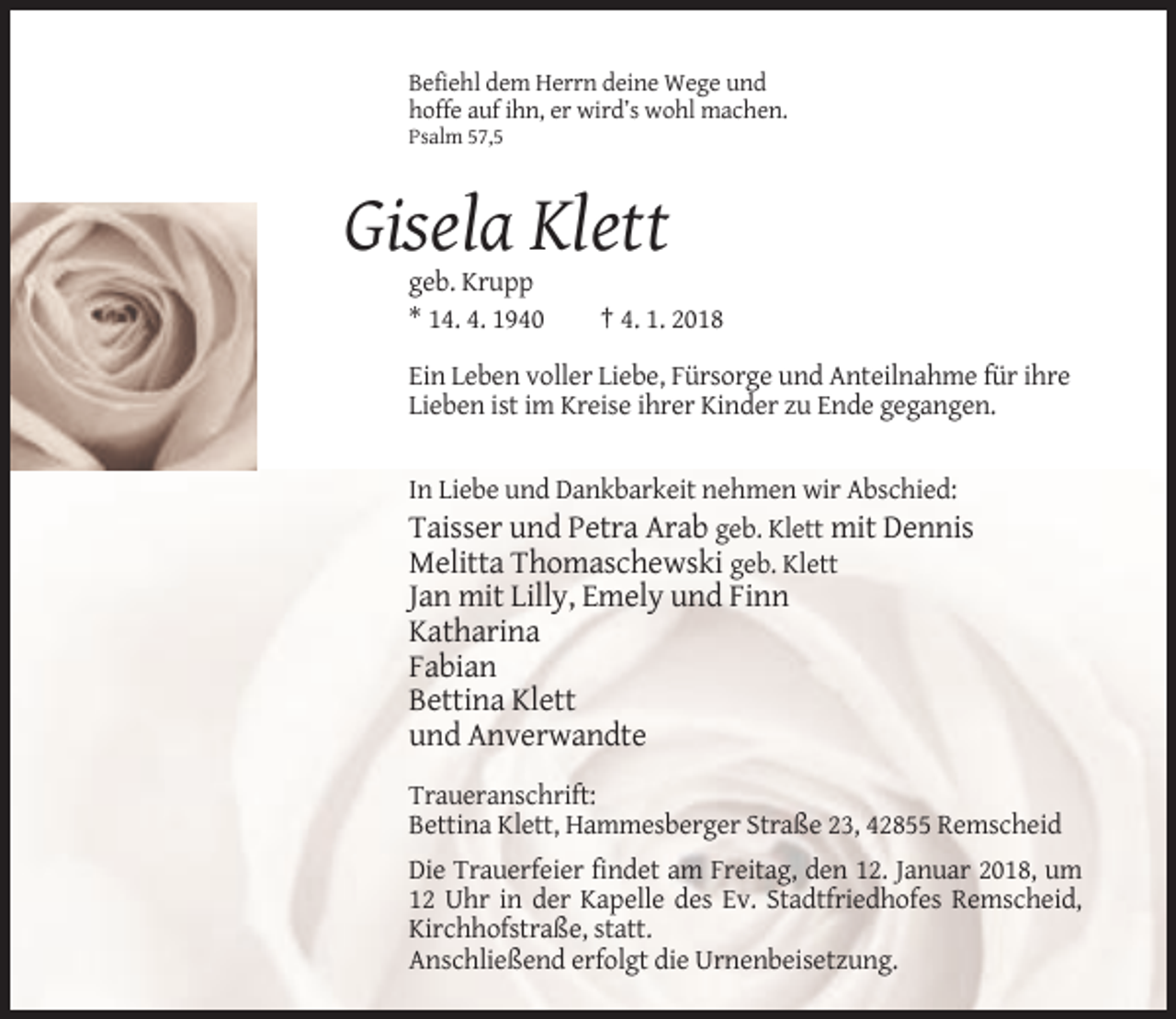 <p>Befiehl dem Herrn deine Wege und<br />hoffe auf ihn, er wird’s wohl machen.<br />Psalm 57,5</p><p>Gisela Klett<br />geb. Krupp<br />* 14. 4. 1940</p><p>† 4. 1. 2018</p><p>Ein Leben voller Liebe, Fürsorge und Anteilnahme für ihre<br />Lieben ist im Kreise ihrer Kinder zu Ende gegangen.</p><p>In Liebe und Dankbarkeit nehmen wir Abschied:<br />Taisser und Petra Arab geb. Klett mit Dennis<br />Melitta Thomaschewski geb. Klett</p><p>Jan mit Lilly, Emely und Finn<br />Katharina<br />Fabian<br />Bettina Klett<br />und Anverwandte<br />Traueranschrift:<br />Bettina Klett, Hammesberger Straße 23, 42855 Remscheid<br />Die Trauerfeier findet am Freitag, den 12. Januar 2018, um<br />12 Uhr in der Kapelle des Ev. Stadtfriedhofes Remscheid,<br />Kirchhofstraße, statt.<br />Anschließend erfolgt die Urnenbeisetzung.</p>