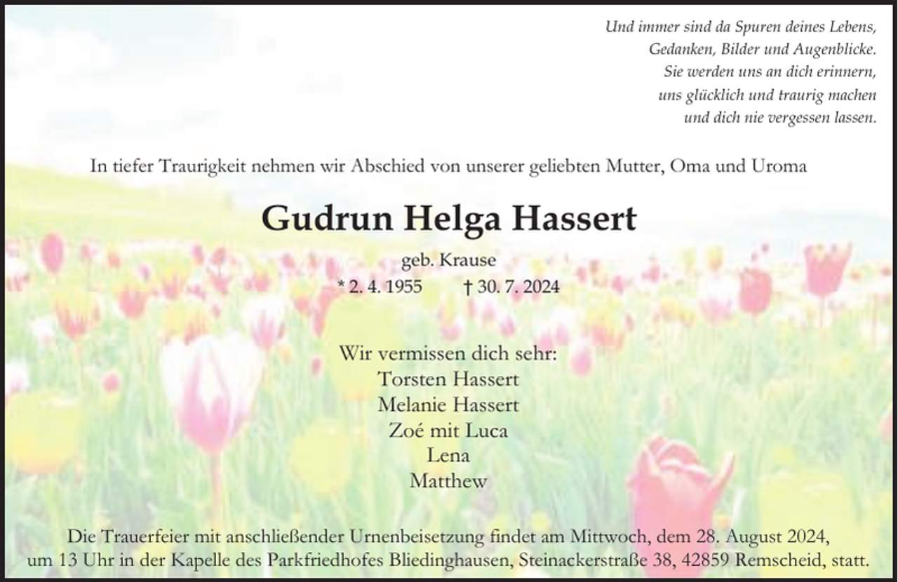 <p>Und immer sind da Spuren deines Lebens,<br />Gedanken, Bilder und Augenblicke.<br />Sie werden uns an dich erinnern,<br />uns glücklich und traurig machen<br />und dich nie vergessen lassen.</p><p>In tiefer Traurigkeit nehmen wir Abschied von unserer geliebten Mutter, Oma und Uroma</p><p>Gudrun Helga Hassert<br />geb. Krause<br />* 2. 4. 1955<br />† 30. 7. 2024</p><p>Wir vermissen dich sehr:<br />Torsten Hassert<br />Melanie Hassert<br />Zoé mit Luca<br />Lena<br />Matthew<br />Die Trauerfeier mit anschließender Urnenbeisetzung findet am Mittwoch, dem 28. August 2024,<br />um 13 Uhr in der Kapelle des Parkfriedhofes Bliedinghausen, Steinackerstraße 38, 42859 Remscheid, statt.</p>