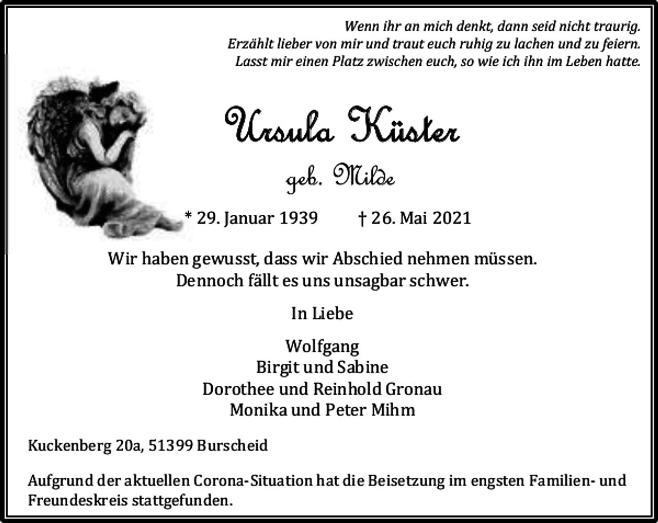 <p>Wenn ihr an mich denkt, dann seid nicht traurig.<br />Erzählt lieber von mir und traut euch ruhig zu lachen und zu feiern.<br />Lasst mir einen Platz zwischen euch, so wie ich ihn im Leben hatte.</p><p>Ursula Küster<br />geb. Milde</p><p>* 29. Januar 1939</p><p>† 26. Mai 2021</p><p>Wir haben gewusst, dass wir Abschied nehmen müssen.<br />Dennoch fällt es uns unsagbar schwer.<br />In Liebe<br />Wolfgang<br />Birgit und Sabine<br />Dorothee und Reinhold Gronau<br />Monika und Peter Mihm<br />Kuckenberg 20a, 51399 Burscheid<br />Aufgrund der aktuellen Corona-Situation hat die Beisetzung im engsten Familien- und<br />Freundeskreis stattgefunden.</p>