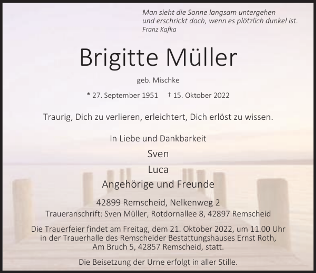 <p>Man sieht die Sonne langsam untergehen<br />und erschrickt doch, wenn es plötzlich dunkel ist.<br />Franz Kafka</p><p>Brigitte Müller<br />geb. Mischke</p><p>* 27. September 1951</p><p>† 15. Oktober 2022</p><p>Traurig, Dich zu verlieren, erleichtert, Dich erlöst zu wissen.<br />In Liebe und Dankbarkeit</p><p>Sven<br />Luca<br />Angehörige und Freunde<br />42899 Remscheid, Nelkenweg 2</p><p>Traueranschrift: Sven Müller, Rotdornallee 8, 42897 Remscheid<br />Die Trauerfeier findet am Freitag, dem 21. Oktober 2022, um 11.00 Uhr<br />in der Trauerhalle des Remscheider Bestattungshauses Ernst Roth,<br />Am Bruch 5, 42857 Remscheid, statt.<br />Die Beisetzung der Urne erfolgt in aller Stille.</p>