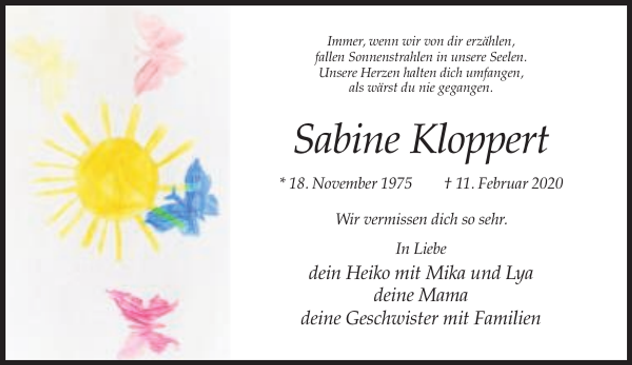 <p>Immer, wenn wir von dir erzählen,<br />fallen Sonnenstrahlen in unsere Seelen.<br />Unsere Herzen halten dich umfangen,<br />als wärst du nie gegangen.</p><p>Sabine Kloppert<br />* 18. November 1975</p><p>† 11. Februar 2020</p><p>Wir vermissen dich so sehr.<br />In Liebe</p><p>dein Heiko mit Mika und Lya<br />deine Mama<br />deine Geschwister mit Familien</p>