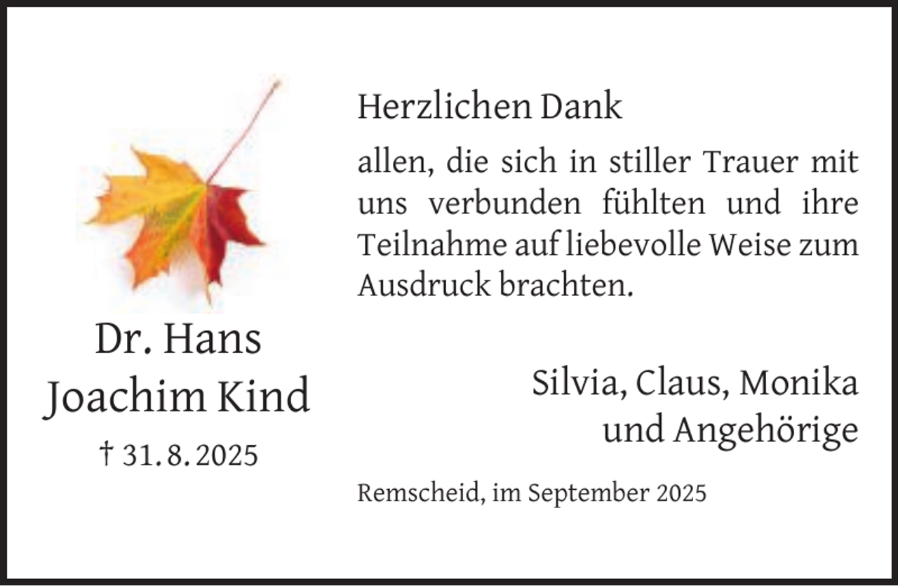 <p>Herzlichen Dank</p><p>Dr. Hans<br />Joachim Kind<br />† 31. 8. 2025</p><p>allen, die sich in stiller Trauer mit<br />uns verbunden fühlten und ihre<br />Teilnahme auf liebevolle Weise zum<br />Ausdruck brachten.</p><p>Silvia, Claus, Monika<br />und Angehörige<br />Remscheid, im September 2025</p>