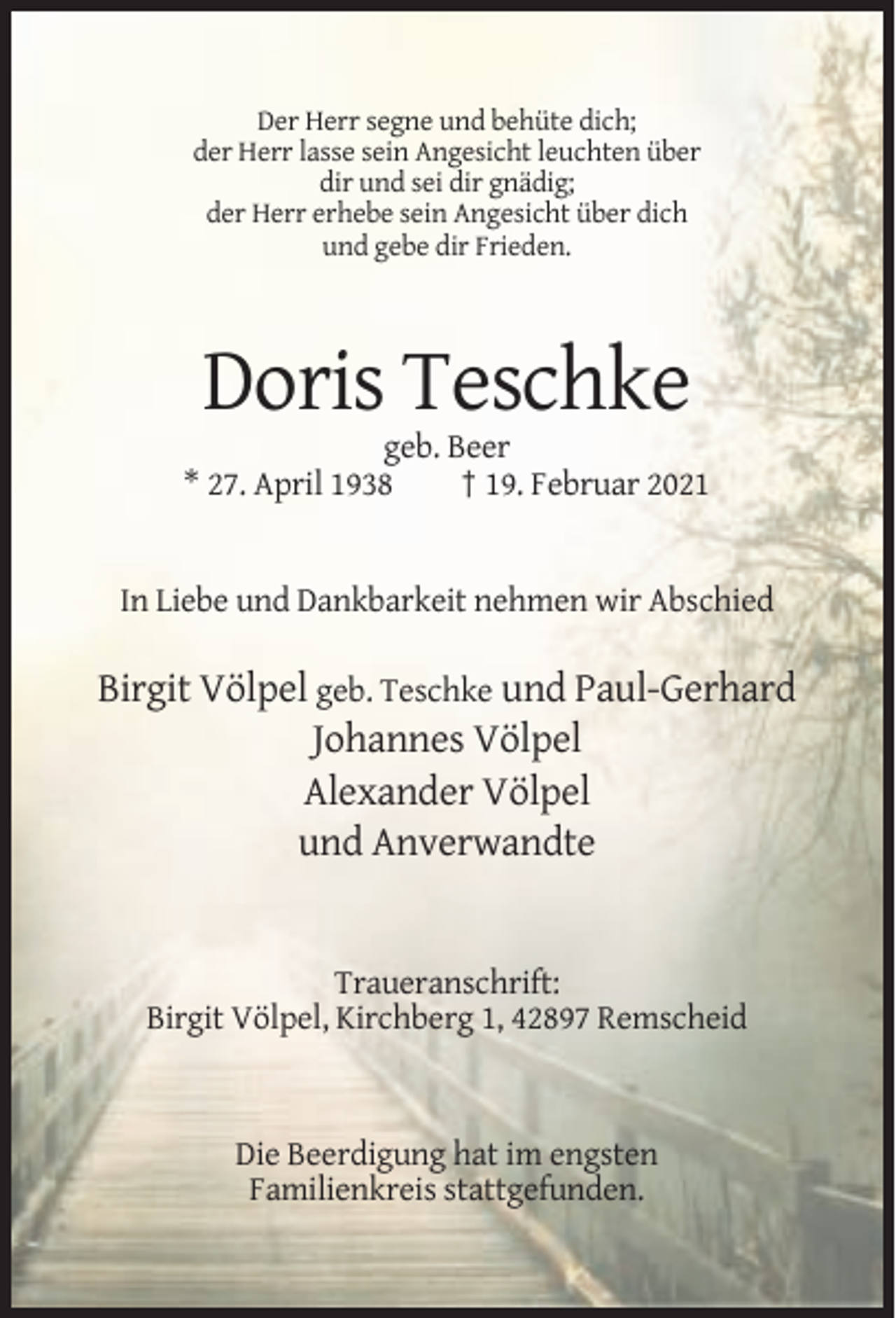 <p>Der Herr segne und behüte dich;<br />der Herr lasse sein Angesicht leuchten über<br />dir und sei dir gnädig;<br />der Herr erhebe sein Angesicht über dich<br />und gebe dir Frieden.</p><p>Doris Teschke<br />geb. Beer<br />* 27. April 1938<br />† 19. Februar 2021</p><p>In Liebe und Dankbarkeit nehmen wir Abschied</p><p>Birgit Völpel geb. Teschke und Paul-Gerhard<br />Johannes Völpel<br />Alexander Völpel<br />und Anverwandte</p><p>Traueranschrift:<br />Birgit Völpel, Kirchberg 1, 42897 Remscheid</p><p>Die Beerdigung hat im engsten<br />Familienkreis stattgefunden.</p>