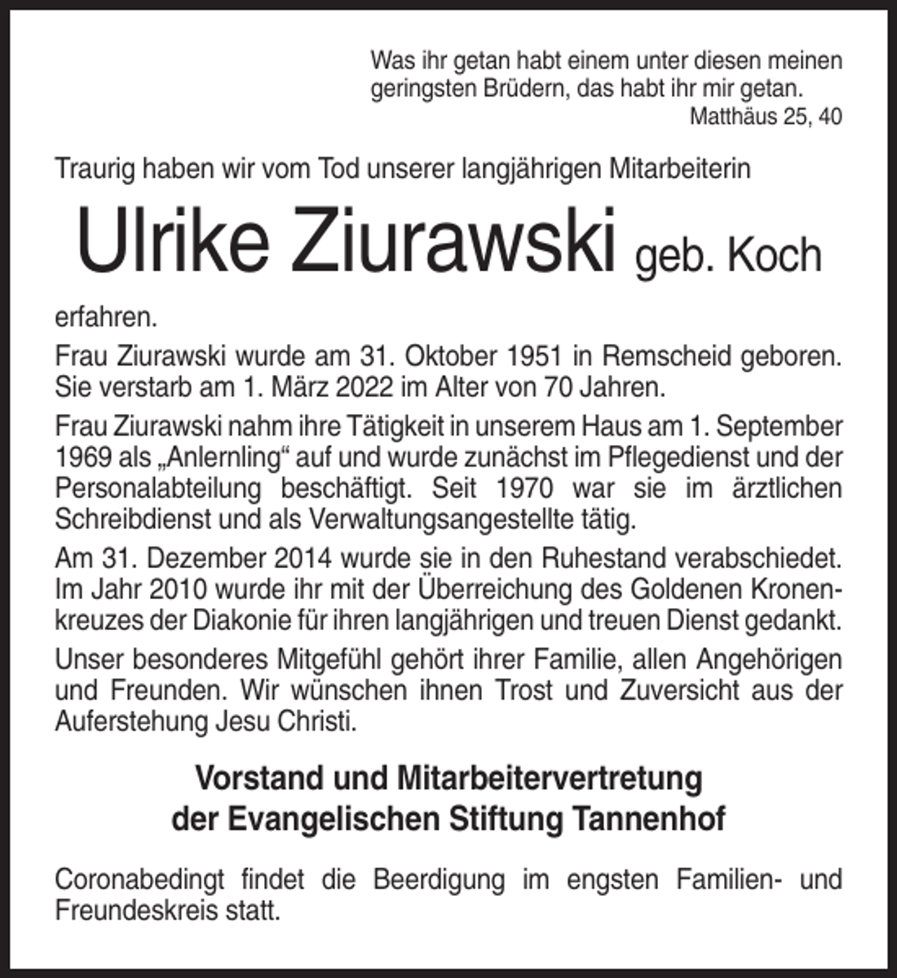 <p>Was ihr getan habt einem unter diesen meinen<br />geringsten Brüdern, das habt ihr mir getan.<br />Matthäus 25, 40</p><p>Traurig haben wir vom Tod unserer langjährigen Mitarbeiterin</p><p>Ulrike Ziurawski geb. Koch<br />erfahren.<br />Frau Ziurawski wurde am 31. Oktober 1951 in Remscheid geboren.<br />Sie verstarb am 1. März 2022 im Alter von 70 Jahren.<br />Frau Ziurawski nahm ihre Tätigkeit in unserem Haus am 1. September<br />1969 als „Anlernling“ auf und wurde zunächst im Pflegedienst und der<br />Personalabteilung beschäftigt. Seit 1970 war sie im ärztlichen<br />Schreibdienst und als Verwaltungsangestellte tätig.<br />Am 31. Dezember 2014 wurde sie in den Ruhestand verabschiedet.<br />Im Jahr 2010 wurde ihr mit der Überreichung des Goldenen Kronenkreuzes der Diakonie für ihren langjährigen und treuen Dienst gedankt.<br />Unser besonderes Mitgefühl gehört ihrer Familie, allen Angehörigen<br />und Freunden. Wir wünschen ihnen Trost und Zuversicht aus der<br />Auferstehung Jesu Christi.</p><p>Vorstand und Mitarbeitervertretung<br />der Evangelischen Stiftung Tannenhof<br />Coronabedingt findet die Beerdigung im engsten Familien- und<br />Freundeskreis statt.</p>