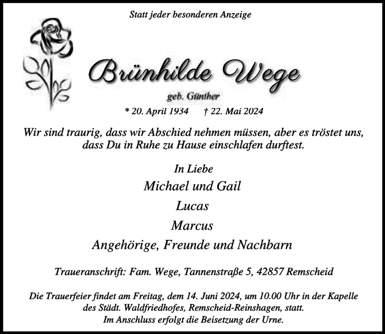 <p>Statt jeder besonderen Anzeige</p><p>Brünhilde Wege<br />geb. Günther</p><p>* 20. April 1934</p><p>† 22. Mai 2024</p><p>Wir sind traurig, dass wir Abschied nehmen müssen, aber es tröstet uns,<br />dass Du in Ruhe zu Hause einschlafen durftest.<br />In Liebe</p><p>Michael und Gail<br />Lucas<br />Marcus<br />Angehörige, Freunde und Nachbarn<br />Traueranschrift: Fam. Wege, Tannenstraße 5, 42857 Remscheid<br />Die Trauerfeier findet am Freitag, dem 14. Juni 2024, um 10.00 Uhr in der Kapelle<br />des Städt. Waldfriedhofes, Remscheid-Reinshagen, statt.<br />Im Anschluss erfolgt die Beisetzung der Urne.</p>
