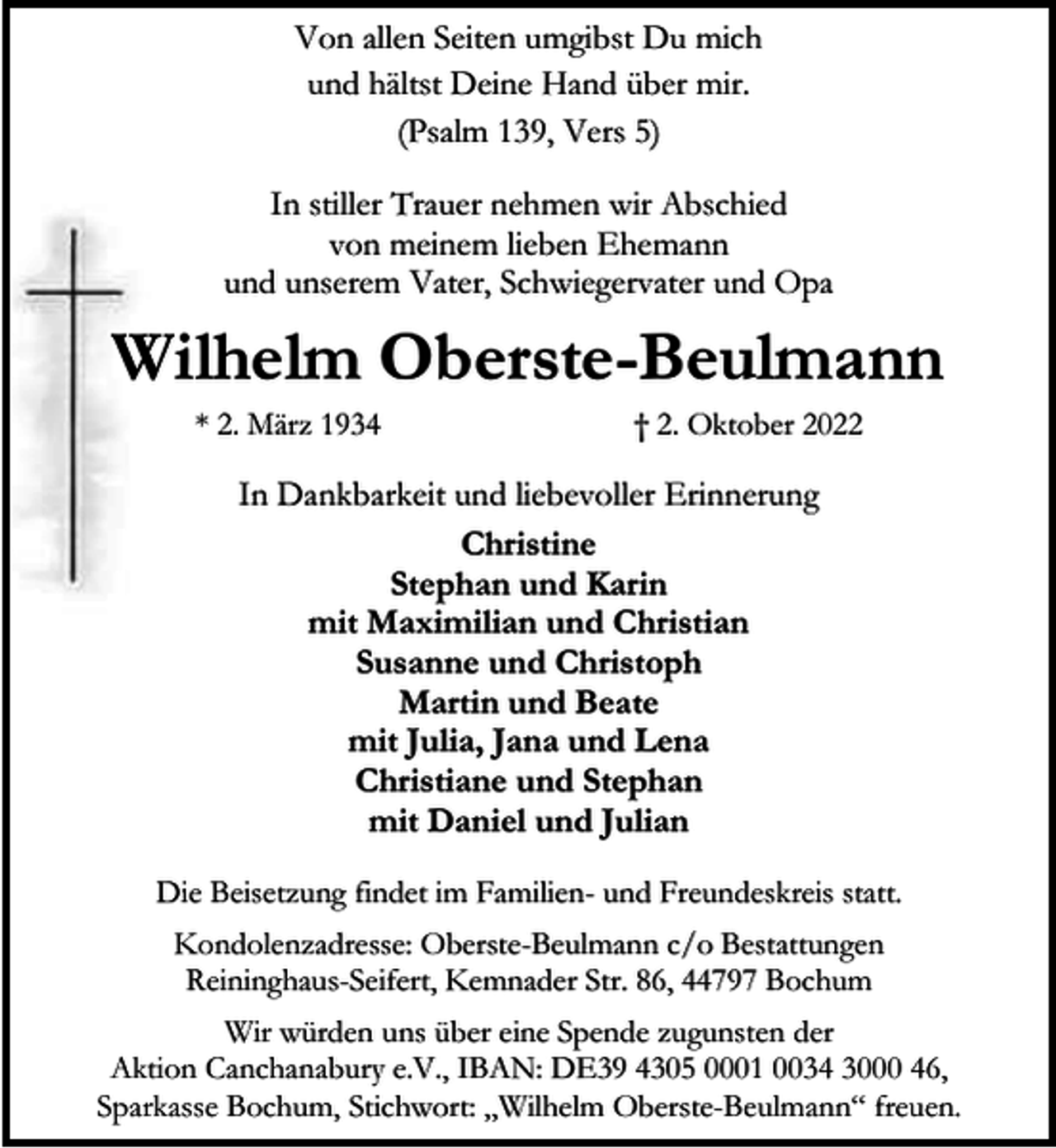<p>Von allen Seiten umgibst Du mich<br />und hältst Deine Hand über mir.<br />(Psalm 139, Vers 5)<br />In stiller Trauer nehmen wir Abschied<br />von meinem lieben Ehemann<br />und unserem Vater, Schwiegervater und Opa</p><p>Wilhelm Oberste-Beulmann<br />* 2. März 1934</p><p>† 2. Oktober 2022</p><p>In Dankbarkeit und liebevoller Erinnerung<br />Christine<br />Stephan und Karin<br />mit Maximilian und Christian<br />Susanne und Christoph<br />Martin und Beate<br />mit Julia, Jana und Lena<br />Christiane und Stephan<br />mit Daniel und Julian<br />Die Beisetzung findet im Familien- und Freundeskreis statt.<br />Kondolenzadresse: Oberste-Beulmann c/o Bestattungen<br />Reininghaus-Seifert, Kemnader Str. 86, 44797 Bochum<br />Wir würden uns über eine Spende zugunsten der<br />Aktion Canchanabury e.V., IBAN: DE39 4305 0001 0034 3000 46,<br />Sparkasse Bochum, Stichwort: „Wilhelm Oberste-Beulmann“ freuen.</p>
