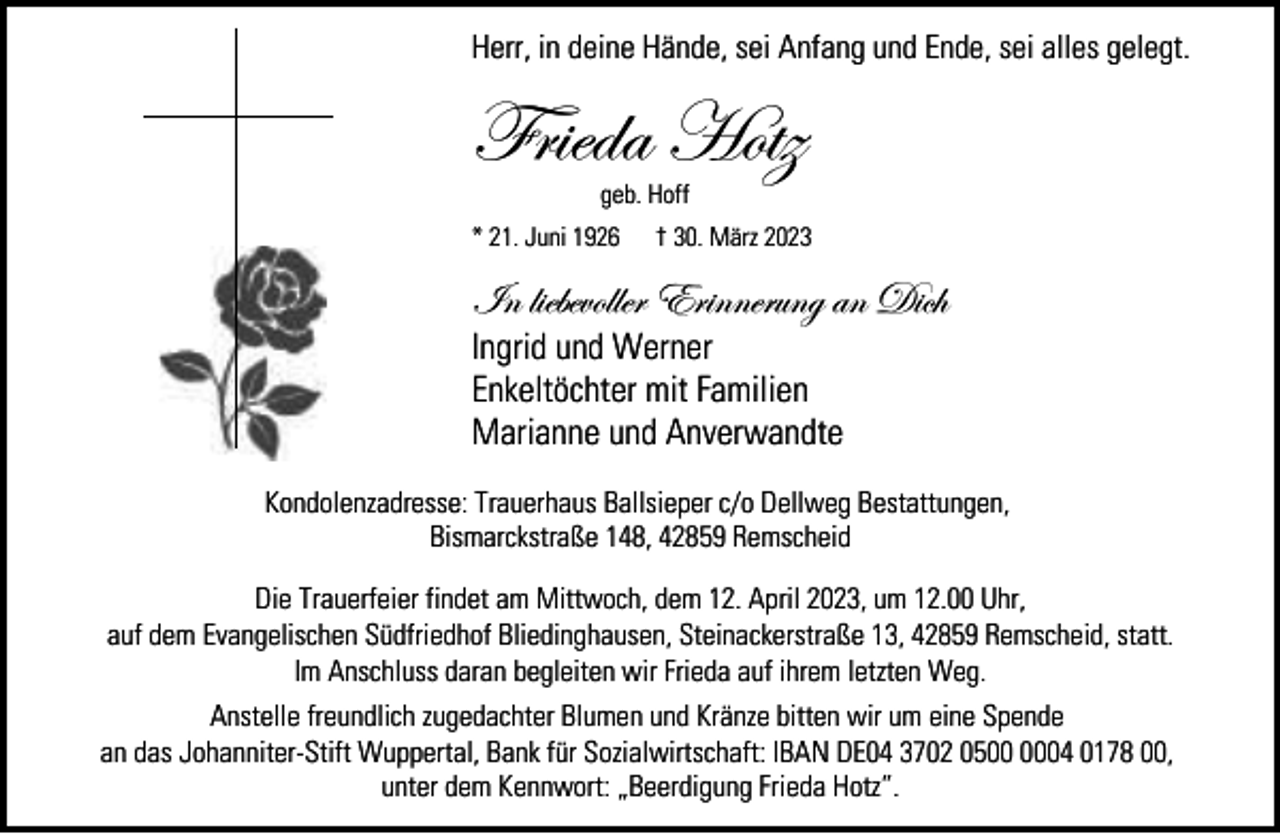 <p>Herr, in deine Hände, sei Anfang und Ende, sei alles gelegt.</p><p>Frieda Hotz<br />geb. Hoff</p><p>* 21. Juni 1926</p><p>† 30. März 2023</p><p>In liebevoller Erinnerung an Dich</p><p>Ingrid und Werner<br />Enkeltöchter mit Familien<br />Marianne und Anverwandte</p><p>Kondolenzadresse: Trauerhaus Ballsieper c/o Dellweg Bestattungen,<br />Bismarckstraße 148, 42859 Remscheid<br />Die Trauerfeier findet am Mittwoch, dem 12. April 2023, um 12.00 Uhr,<br />auf dem Evangelischen Südfriedhof Bliedinghausen, Steinackerstraße 13, 42859 Remscheid, statt.<br />Im Anschluss daran begleiten wir Frieda auf ihrem letzten Weg.<br />Anstelle freundlich zugedachter Blumen und Kränze bitten wir um eine Spende<br />an das Johanniter-Stift Wuppertal, Bank für Sozialwirtschaft: IBAN DE04 3702 0504 0178 00,<br />unter dem Kennwort: „Beerdigung Frieda Hotz”.</p>