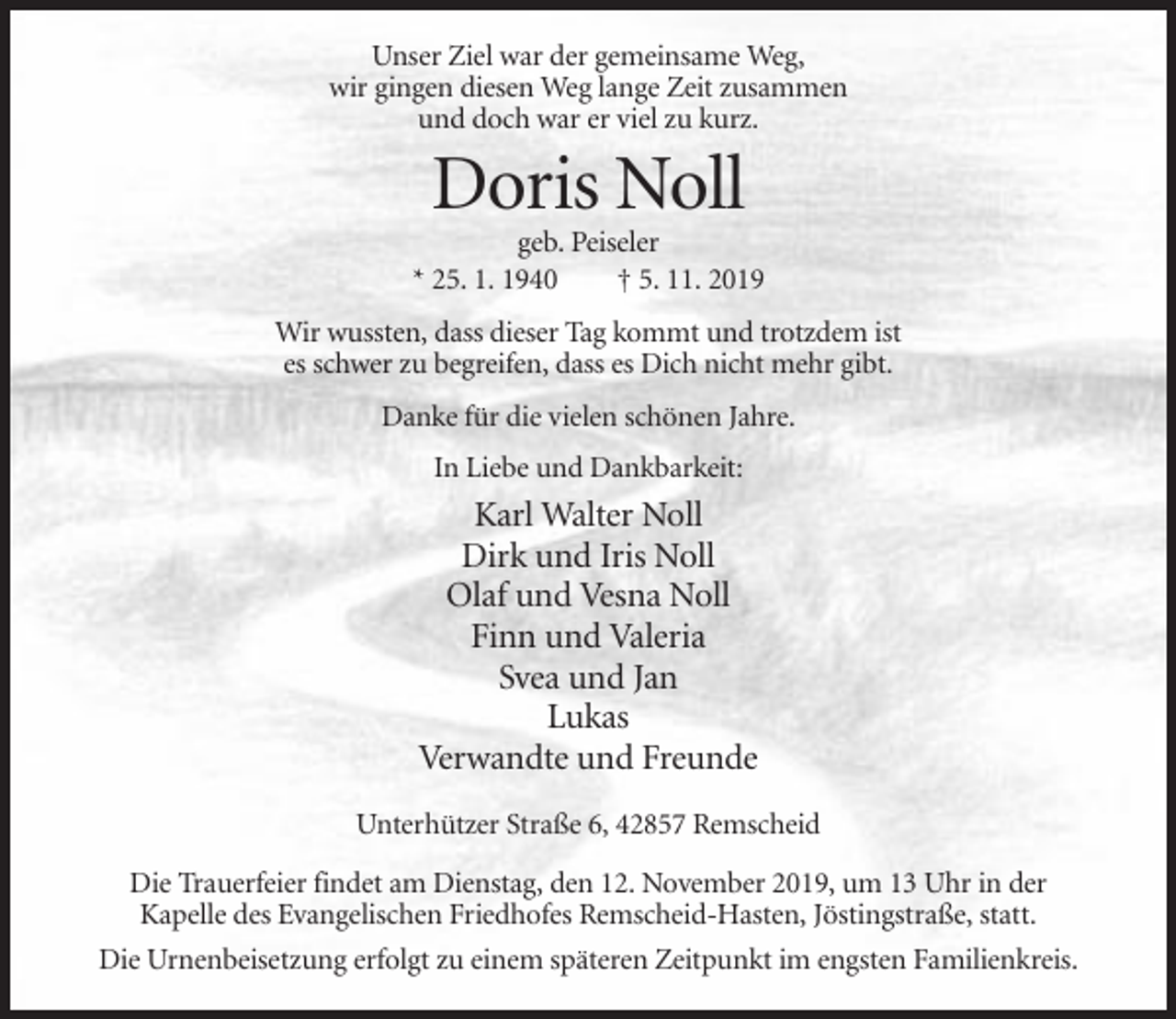 <p>Unser Ziel war der gemeinsame Weg,<br />wir gingen diesen Weg lange Zeit zusammen<br />und doch war er viel zu kurz.</p><p>Doris Noll<br />geb. Peiseler<br />* 25. 1. 1940<br />† 5. 11. 2019<br />Wir wussten, dass dieser Tag kommt und trotzdem ist<br />es schwer zu begreifen, dass es Dich nicht mehr gibt.<br />Danke für die vielen schönen Jahre.<br />In Liebe und Dankbarkeit:</p><p>Karl Walter Noll<br />Dirk und Iris Noll<br />Olaf und Vesna Noll<br />Finn und Valeria<br />Svea und Jan<br />Lukas<br />Verwandte und Freunde<br />Unterhützer Straße 6, 42857 Remscheid<br />Die Trauerfeier findet am Dienstag, den 12. November 2019, um 13 Uhr in der<br />Kapelle des Evangelischen Friedhofes Remscheid-Hasten, Jöstingstraße, statt.<br />Die Urnenbeisetzung erfolgt zu einem späteren Zeitpunkt im engsten Familienkreis.</p>
