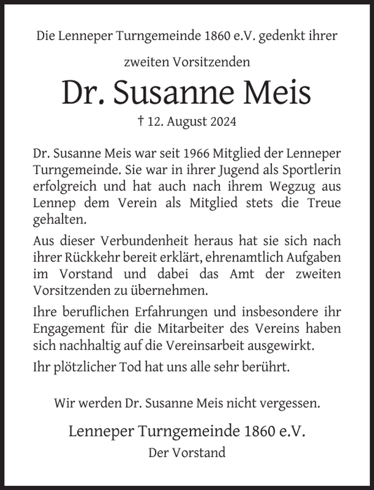 <p>Die Lenneper Turngemeinde 1860 e.V. gedenkt ihrer<br />zweiten Vorsitzenden</p><p>Dr. Susanne Meis<br />† 12. August 2024<br />Dr. Susanne Meis war seit 1966 Mitglied der Lenneper<br />Turngemeinde. Sie war in ihrer Jugend als Sportlerin<br />erfolgreich und hat auch nach ihrem Wegzug aus<br />Lennep dem Verein als Mitglied stets die Treue<br />gehalten.<br />Aus dieser Verbundenheit heraus hat sie sich nach<br />ihrer Rückkehr bereit erklärt, ehrenamtlich Aufgaben<br />im Vorstand und dabei das Amt der zweiten<br />Vorsitzenden zu übernehmen.<br />Ihre beruflichen Erfahrungen und insbesondere ihr<br />Engagement für die Mitarbeiter des Vereins haben<br />sich nachhaltig auf die Vereinsarbeit ausgewirkt.<br />Ihr plötzlicher Tod hat uns alle sehr berührt.<br />Wir werden Dr. Susanne Meis nicht vergessen.</p><p>Lenneper Turngemeinde 1860 e.V.<br />Der Vorstand</p>