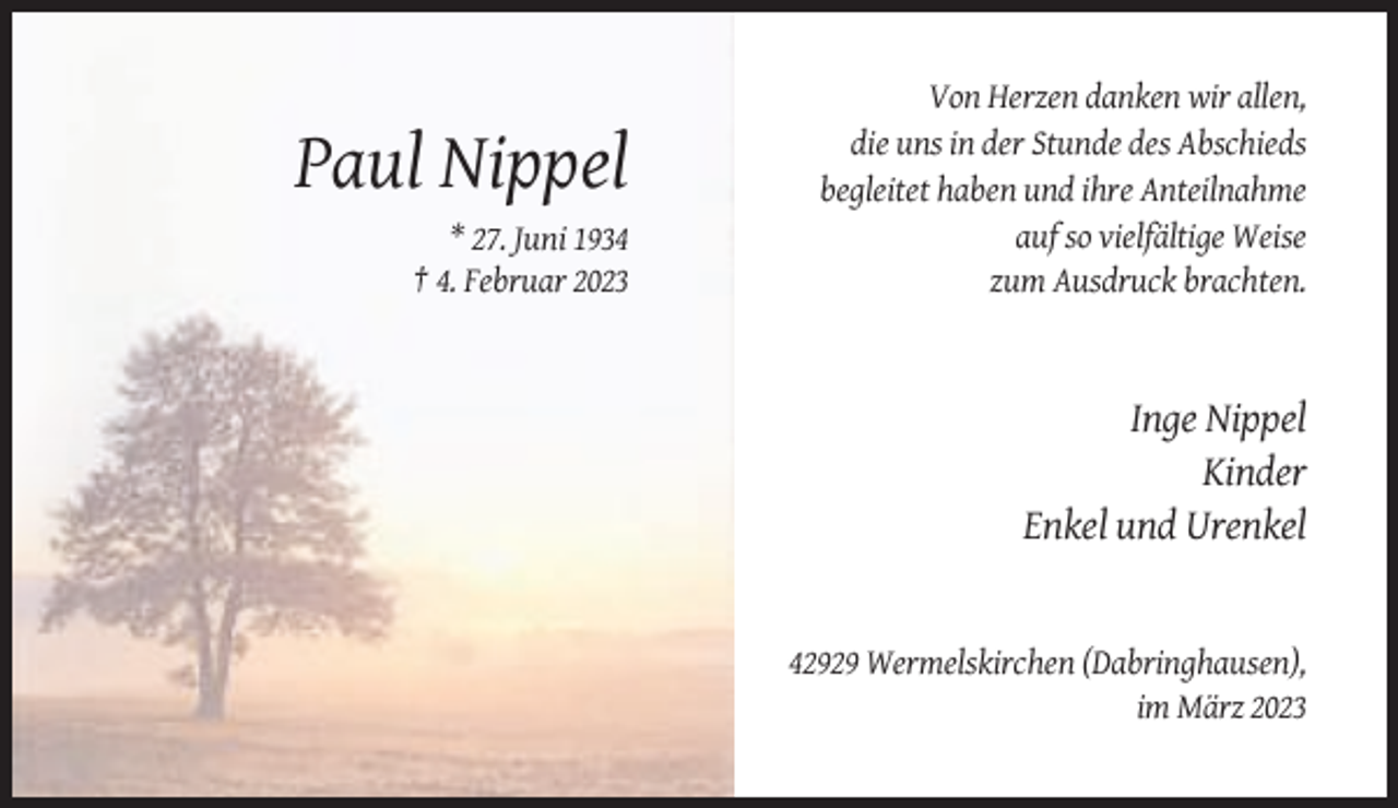 <p>Paul Nippel<br />* 27. Juni 1934<br />† 4. Februar 2023</p><p>Von Herzen danken wir allen,<br />die uns in der Stunde des Abschieds<br />begleitet haben und ihre Anteilnahme<br />auf so vielfältige Weise<br />zum Ausdruck brachten.</p><p>Inge Nippel<br />Kinder<br />Enkel und Urenkel</p><p>42929 Wermelskirchen (Dabringhausen),<br />im März 2023</p>