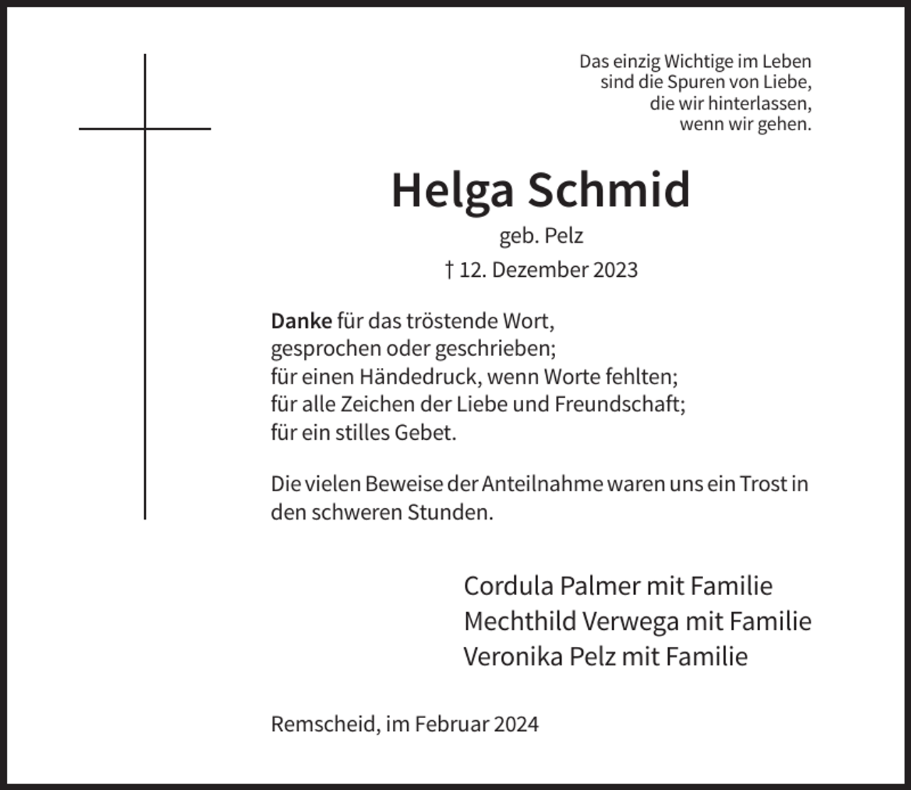 <p>Das einzig Wichtige im Leben<br />sind die Spuren von Liebe,<br />die wir hinterlassen,<br />wenn wir gehen.</p><p>Helga Schmid<br />geb. Pelz<br />† 12. Dezember 2023<br />Danke für das tröstende Wort,<br />gesprochen oder geschrieben;<br />für einen Händedruck, wenn Worte fehlten;<br />für alle Zeichen der Liebe und Freundschaft;<br />für ein stilles Gebet.<br />Die vielen Beweise der Anteilnahme waren uns ein Trost in<br />den schweren Stunden.</p><p>Cordula Palmer mit Familie<br />Mechthild Verwega mit Familie<br />Veronika Pelz mit Familie<br />Remscheid, im Februar 2024</p>