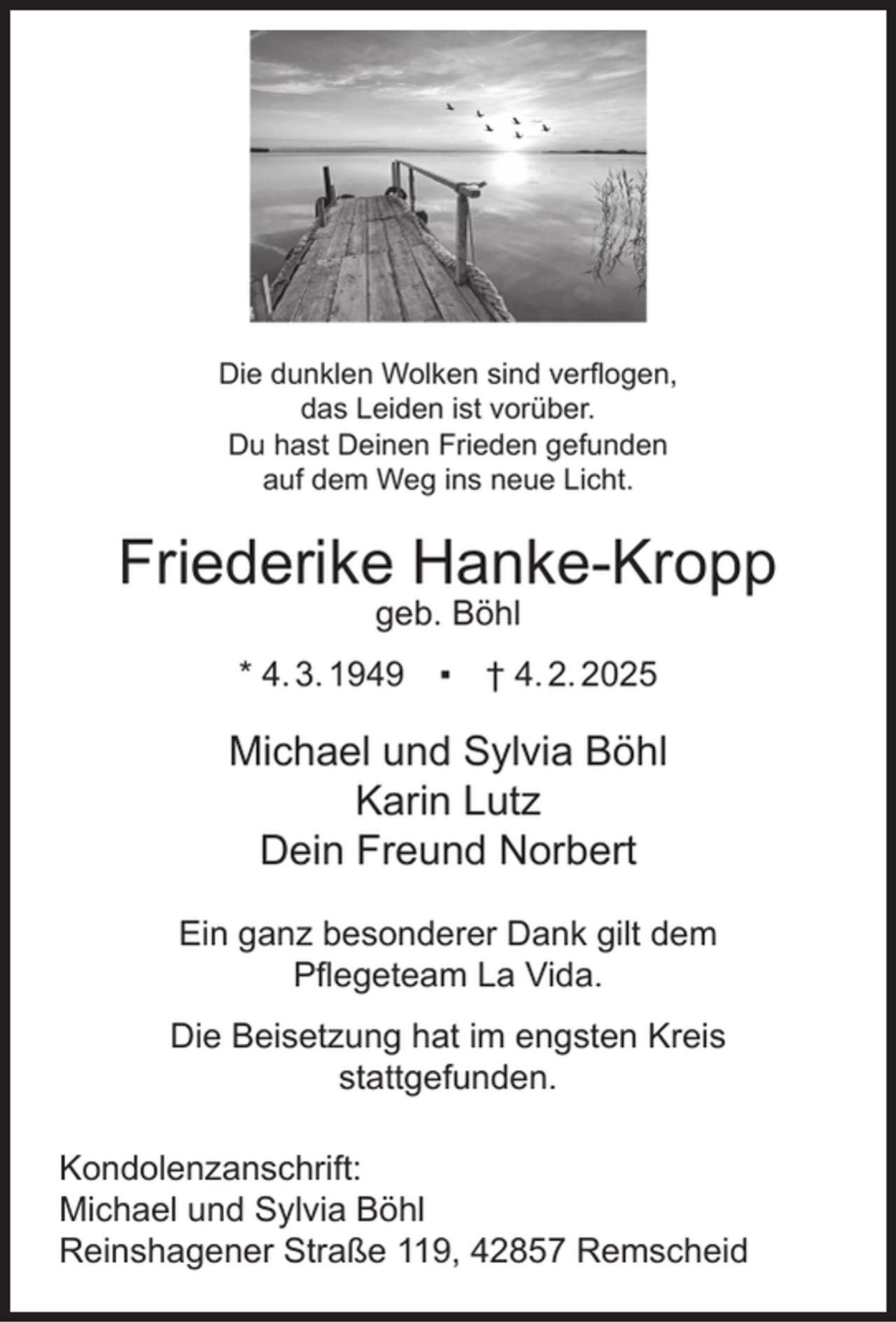<p>Die dunklen Wolken sind verﬂogen,<br />das Leiden ist vorüber.<br />Du hast Deinen Frieden gefunden<br />auf dem Weg ins neue Licht.</p><p>Friederike Hanke-Kropp<br />geb. Böhl</p><p>* 4. 3. 1949</p><p>▪ † 4. 2. 2025</p><p>Michael und Sylvia Böhl<br />Karin Lutz<br />Dein Freund Norbert<br />Ein ganz besonderer Dank gilt dem<br />Pﬂegeteam La Vida.<br />Die Beisetzung hat im engsten Kreis<br />stattgefunden.<br />Kondolenzanschrift:<br />Michael und Sylvia Böhl<br />Reinshagener Straße 119, 42857 Remscheid</p>