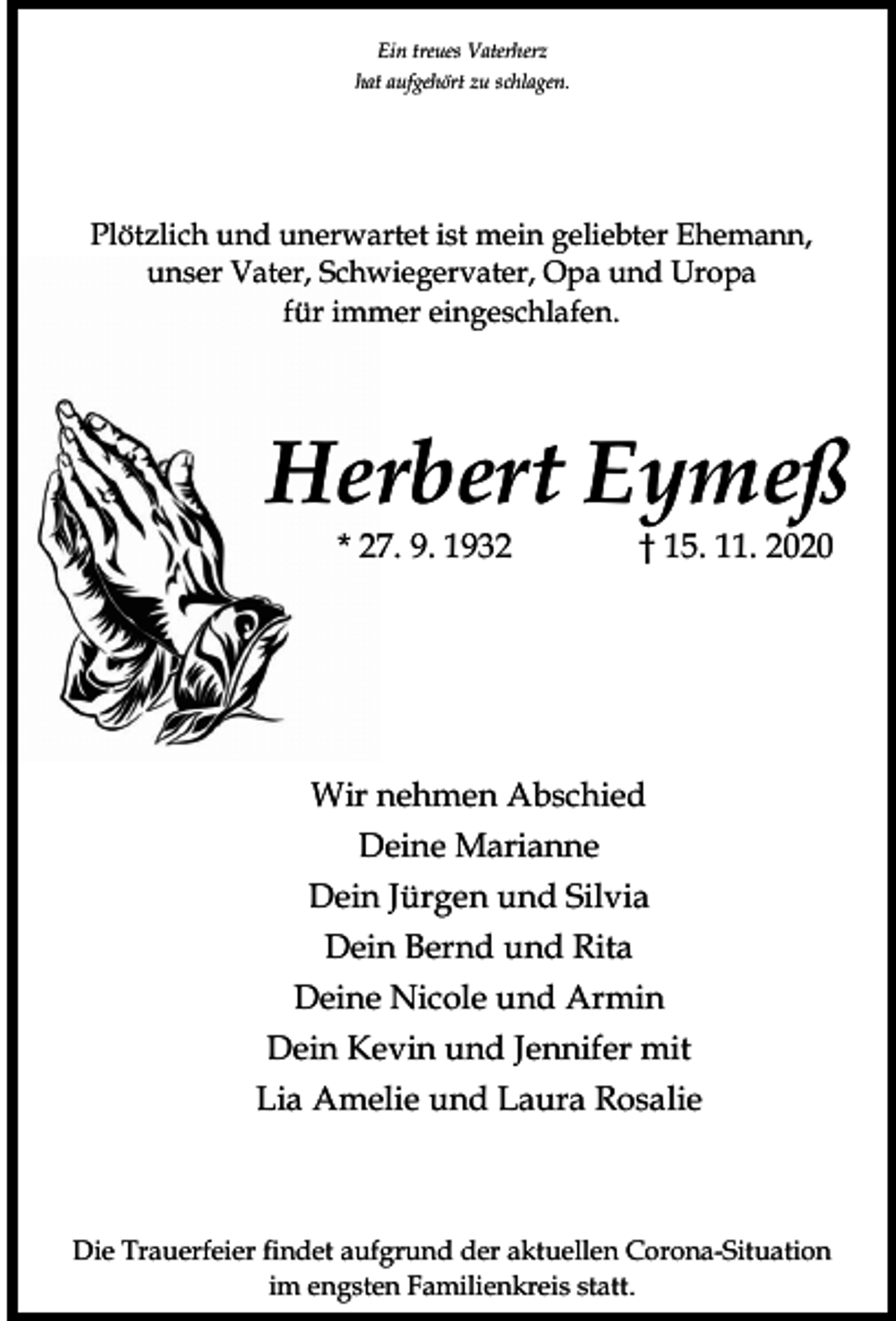 <p>Ein treues Vaterherz<br />hat aufgehört zu schlagen.</p><p>Plötzlich und unerwartet ist mein geliebter Ehemann,<br />unser Vater, Schwiegervater, Opa und Uropa<br />für immer eingeschlafen.</p><p>Herbert Eymeß<br />* 27. 9. 1932</p><p>† 15. 11. 2020</p><p>Wir nehmen Abschied<br />Deine Marianne<br />Dein Jürgen und Silvia<br />Dein Bernd und Rita<br />Deine Nicole und Armin<br />Dein Kevin und Jennifer mit<br />Lia Amelie und Laura Rosalie</p><p>Die Trauerfeier findet aufgrund der aktuellen Corona-Situation<br />im engsten Familienkreis statt.</p>